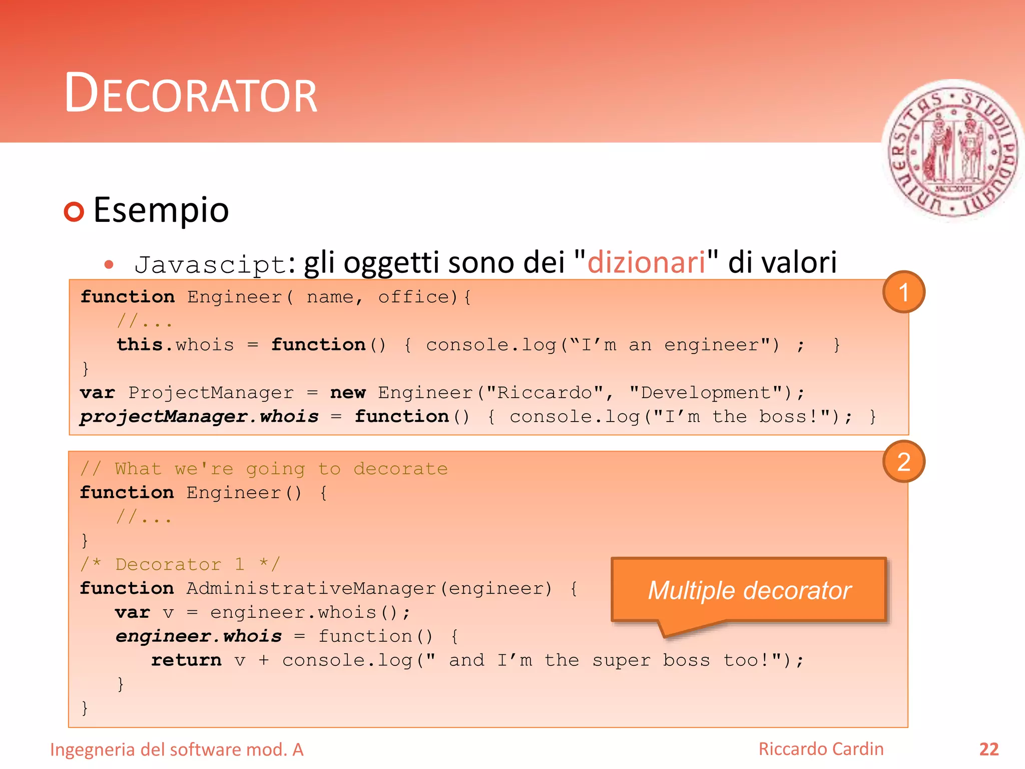 Ingegneria del software mod. A
DECORATOR
 Esempio
 Javascipt: gli oggetti sono dei "dizionari" di valori
22Riccardo Cardin
function Engineer( name, office){
//...
this.whois = function() { console.log(“I’m an engineer") ; }
}
var ProjectManager = new Engineer("Riccardo", "Development");
projectManager.whois = function() { console.log("I’m the boss!"); }
// What we're going to decorate
function Engineer() {
//...
}
/* Decorator 1 */
function AdministrativeManager(engineer) {
var v = engineer.whois();
engineer.whois = function() {
return v + console.log(" and I’m the super boss too!");
}
}
Multiple decorator
1
2
 