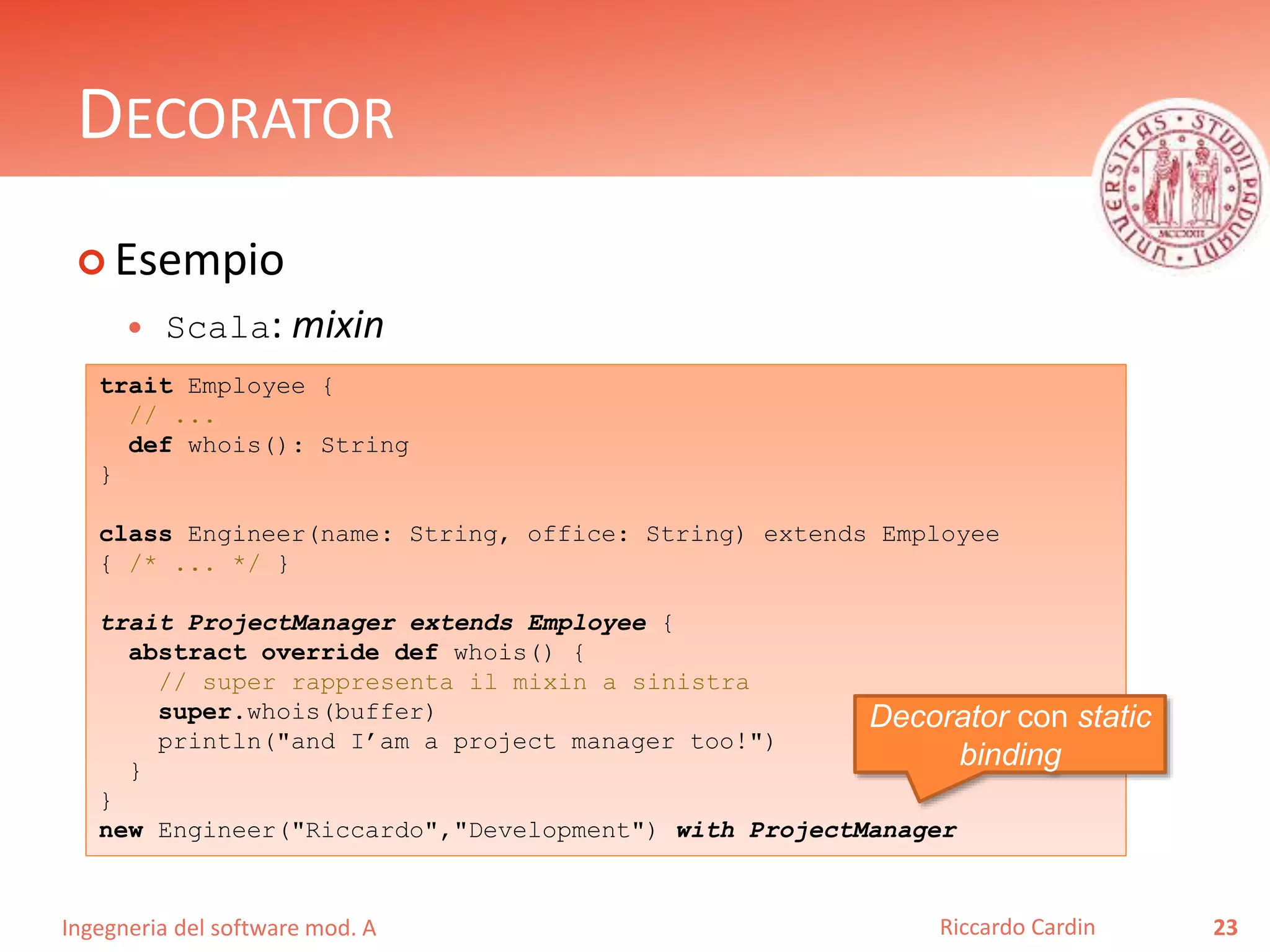 Ingegneria del software mod. A
DECORATOR
 Esempio
 Scala: mixin
23Riccardo Cardin
trait Employee {
// ...
def whois(): String
}
class Engineer(name: String, office: String) extends Employee
{ /* ... */ }
trait ProjectManager extends Employee {
abstract override def whois() {
// super rappresenta il mixin a sinistra
super.whois(buffer)
println("and I’am a project manager too!")
}
}
new Engineer("Riccardo","Development") with ProjectManager
Decorator con static
binding
 