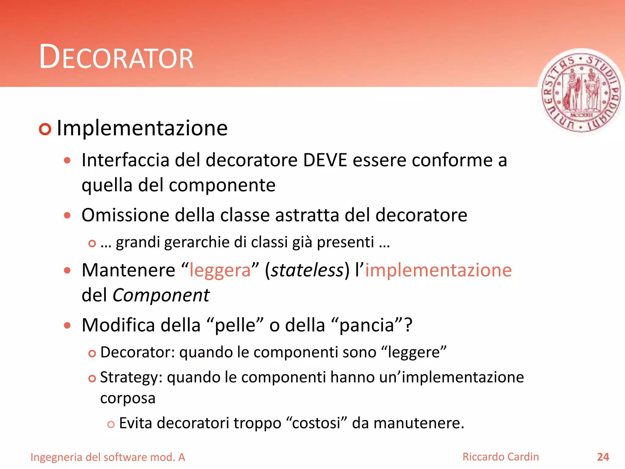 Ingegneria del software mod. A
DECORATOR
 Implementazione
 Interfaccia del decoratore DEVE essere conforme a
quella del componente
 Omissione della classe astratta del decoratore
 … grandi gerarchie di classi già presenti …
 Mantenere “leggera” (stateless) l’implementazione
del Component
 Modifica della “pelle” o della “pancia”?
 Decorator: quando le componenti sono “leggere”
 Strategy: quando le componenti hanno un’implementazione
corposa
 Evita decoratori troppo “costosi” da manutenere.
24Riccardo Cardin
 