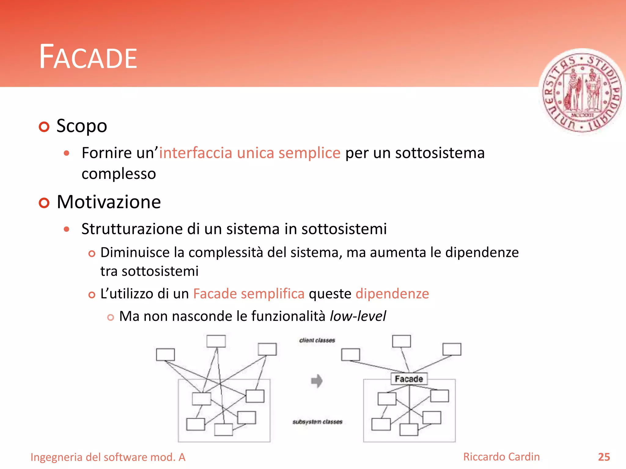 Ingegneria del software mod. A
FACADE
 Scopo
 Fornire un’interfaccia unica semplice per un sottosistema
complesso
 Motivazione
 Strutturazione di un sistema in sottosistemi
 Diminuisce la complessità del sistema, ma aumenta le dipendenze
tra sottosistemi
 L’utilizzo di un Facade semplifica queste dipendenze
 Ma non nasconde le funzionalità low-level
25Riccardo Cardin
 