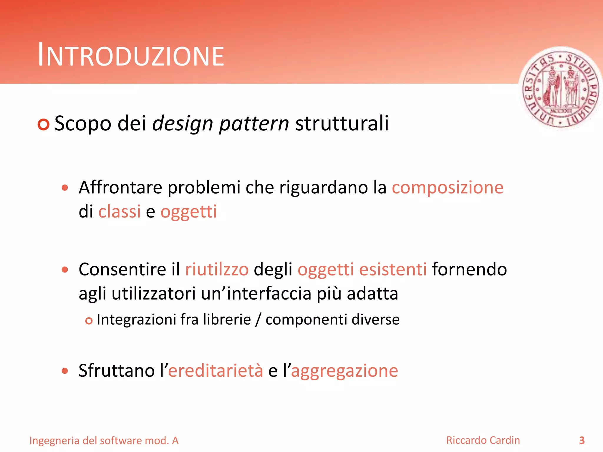Ingegneria del software mod. A
INTRODUZIONE
 Scopo dei design pattern strutturali
 Affrontare problemi che riguardano la composizione
di classi e oggetti
 Consentire il riutilzzo degli oggetti esistenti fornendo
agli utilizzatori un’interfaccia più adatta
 Integrazioni fra librerie / componenti diverse
 Sfruttano l’ereditarietà e l’aggregazione
3Riccardo Cardin
 