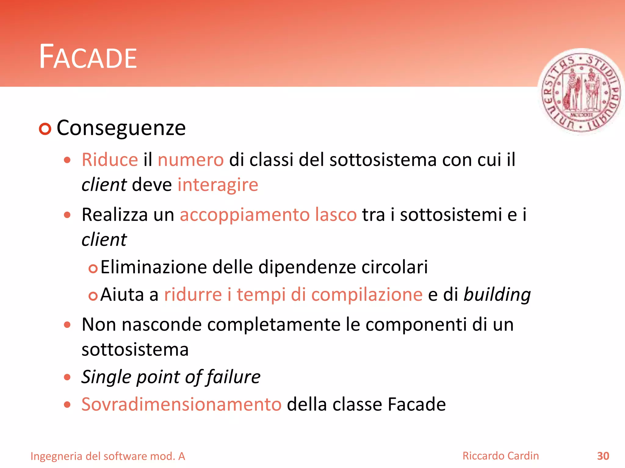 Ingegneria del software mod. A
FACADE
 Conseguenze
 Riduce il numero di classi del sottosistema con cui il
client deve interagire
 Realizza un accoppiamento lasco tra i sottosistemi e i
client
Eliminazione delle dipendenze circolari
Aiuta a ridurre i tempi di compilazione e di building
 Non nasconde completamente le componenti di un
sottosistema
 Single point of failure
 Sovradimensionamento della classe Facade
30Riccardo Cardin
 