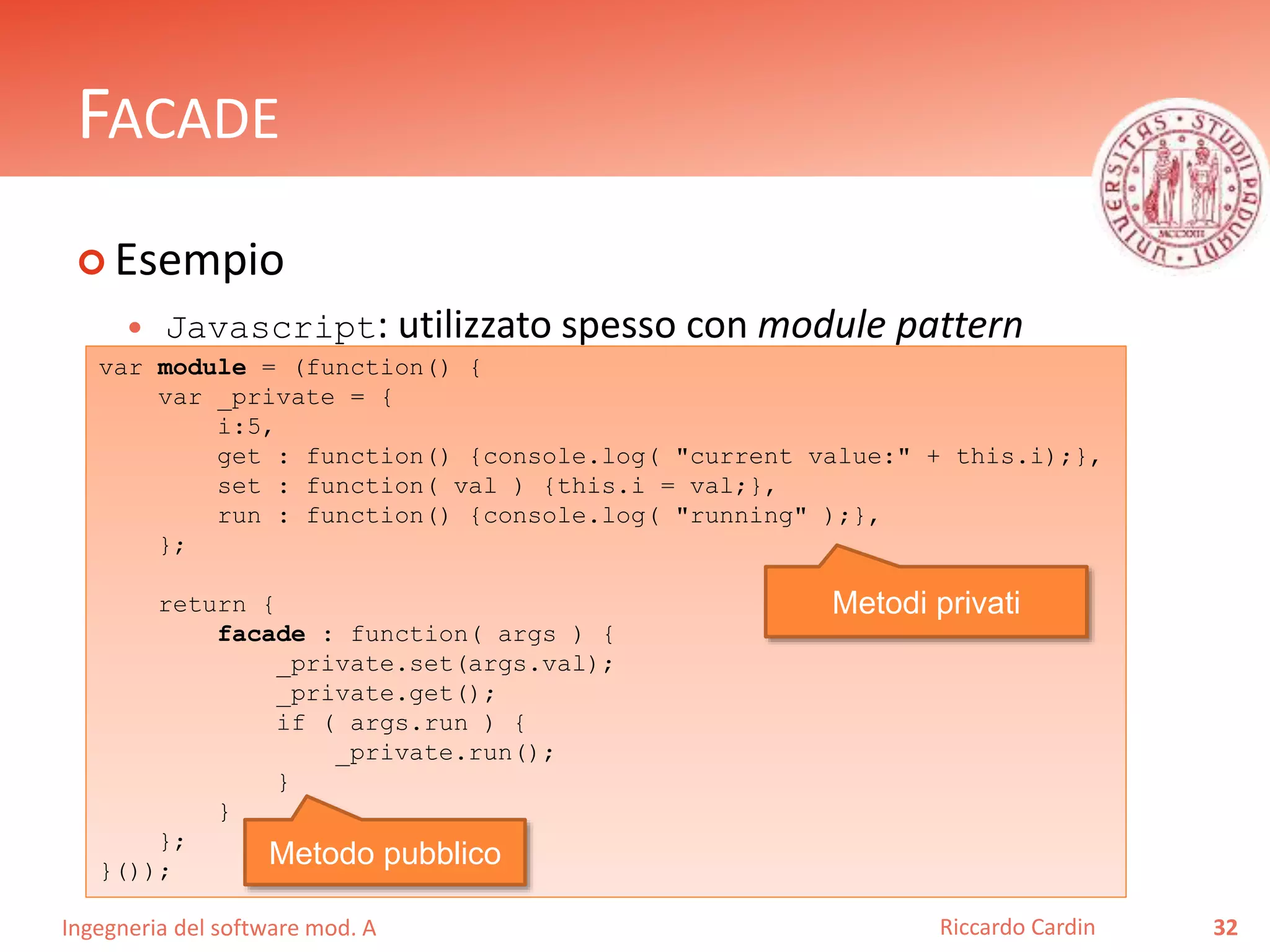 Ingegneria del software mod. A
FACADE
 Esempio
 Javascript: utilizzato spesso con module pattern
32Riccardo Cardin
var module = (function() {
var _private = {
i:5,
get : function() {console.log( "current value:" + this.i);},
set : function( val ) {this.i = val;},
run : function() {console.log( "running" );},
};
return {
facade : function( args ) {
_private.set(args.val);
_private.get();
if ( args.run ) {
_private.run();
}
}
};
}());
Metodi privati
Metodo pubblico
 