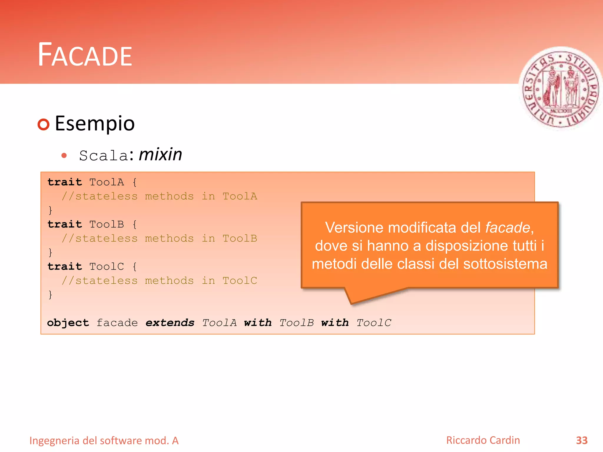Ingegneria del software mod. A
FACADE
 Esempio
 Scala: mixin
33Riccardo Cardin
trait ToolA {
//stateless methods in ToolA
}
trait ToolB {
//stateless methods in ToolB
}
trait ToolC {
//stateless methods in ToolC
}
object facade extends ToolA with ToolB with ToolC
Versione modificata del facade,
dove si hanno a disposizione tutti i
metodi delle classi del sottosistema
 