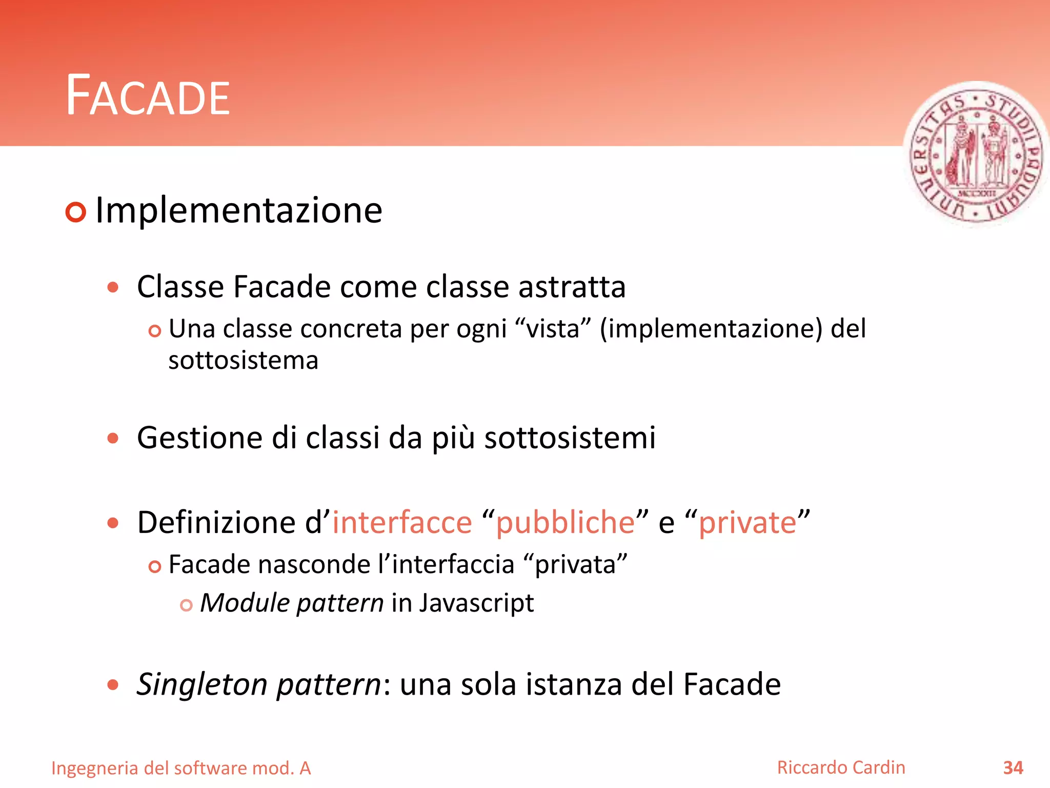 Ingegneria del software mod. A
FACADE
 Implementazione
 Classe Facade come classe astratta
 Una classe concreta per ogni “vista” (implementazione) del
sottosistema
 Gestione di classi da più sottosistemi
 Definizione d’interfacce “pubbliche” e “private”
 Facade nasconde l’interfaccia “privata”
 Module pattern in Javascript
 Singleton pattern: una sola istanza del Facade
34Riccardo Cardin
 