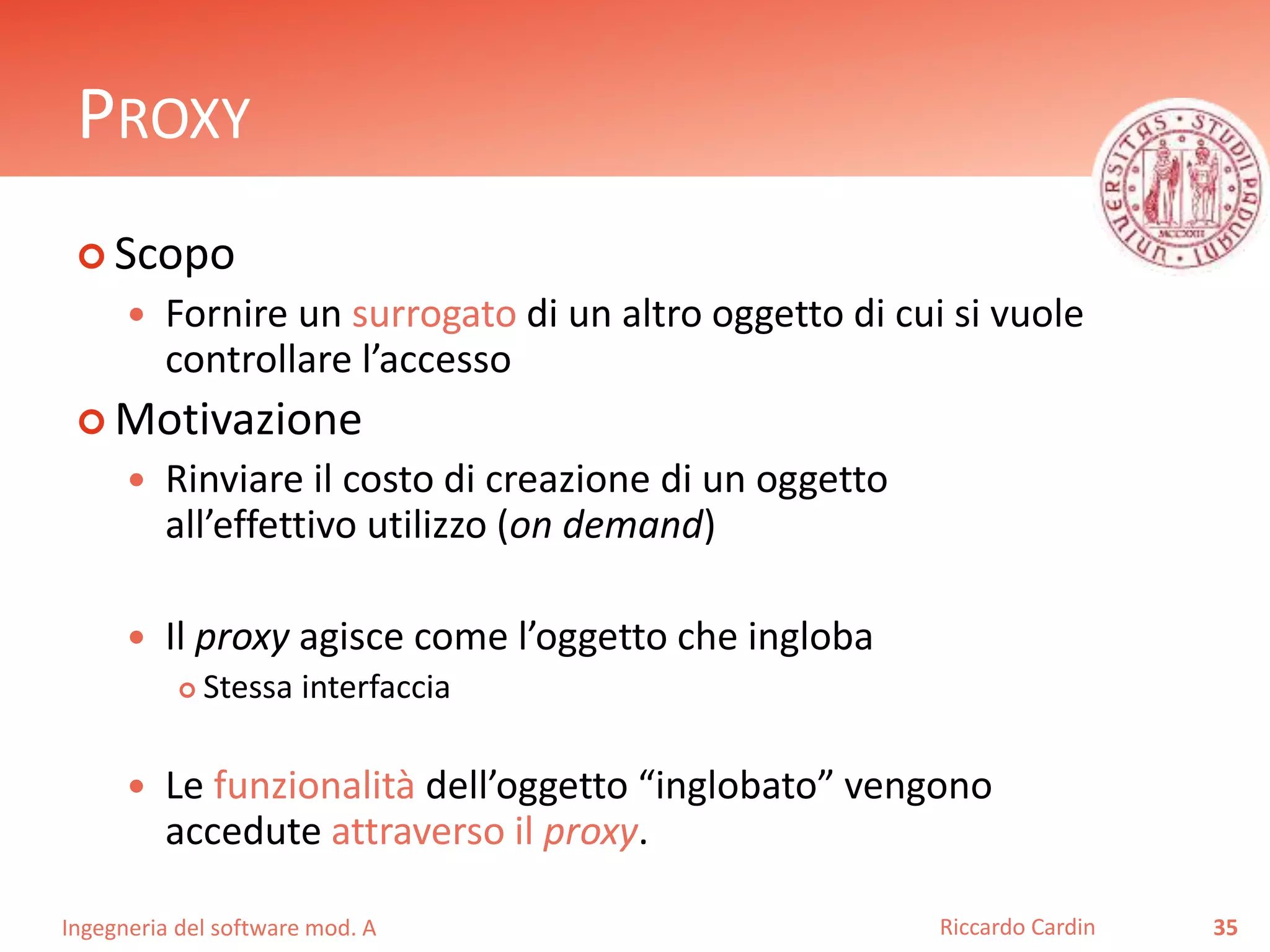 Ingegneria del software mod. A
PROXY
 Scopo
 Fornire un surrogato di un altro oggetto di cui si vuole
controllare l’accesso
 Motivazione
 Rinviare il costo di creazione di un oggetto
all’effettivo utilizzo (on demand)
 Il proxy agisce come l’oggetto che ingloba
 Stessa interfaccia
 Le funzionalità dell’oggetto “inglobato” vengono
accedute attraverso il proxy.
35Riccardo Cardin
 