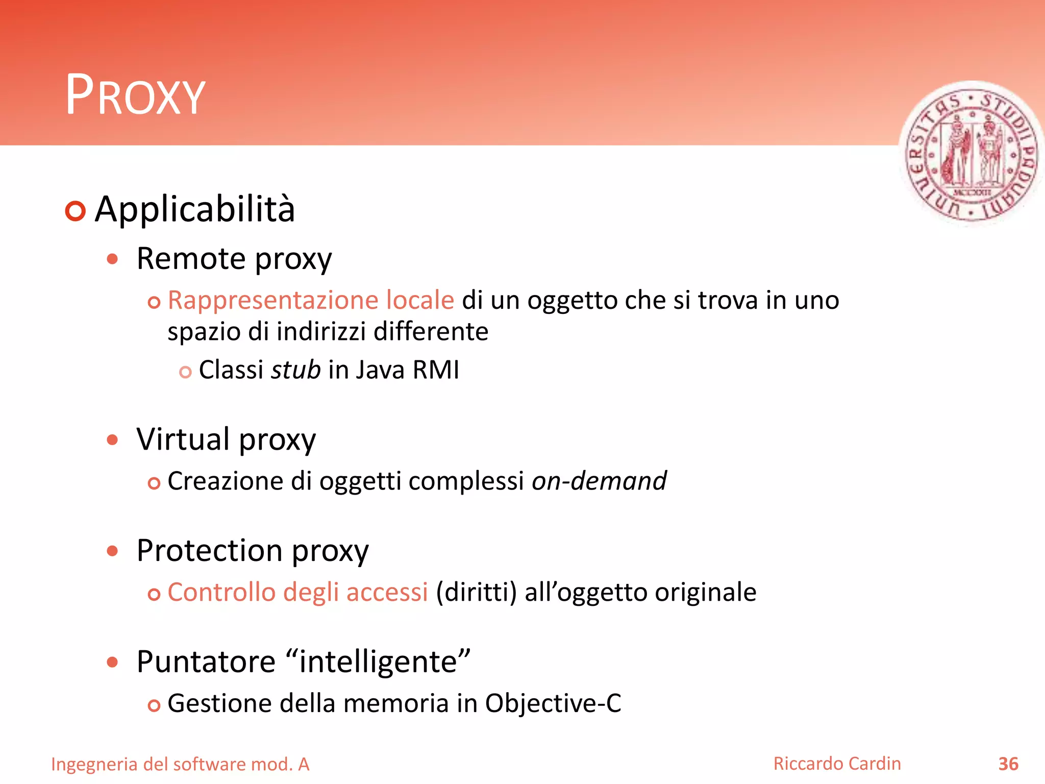 Ingegneria del software mod. A
PROXY
 Applicabilità
 Remote proxy
 Rappresentazione locale di un oggetto che si trova in uno
spazio di indirizzi differente
 Classi stub in Java RMI
 Virtual proxy
 Creazione di oggetti complessi on-demand
 Protection proxy
 Controllo degli accessi (diritti) all’oggetto originale
 Puntatore “intelligente”
 Gestione della memoria in Objective-C
36Riccardo Cardin
 
