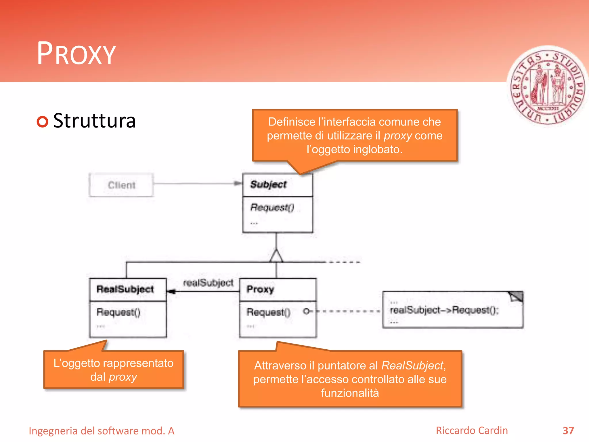 Ingegneria del software mod. A
PROXY
 Struttura
37Riccardo Cardin
Definisce l’interfaccia comune che
permette di utilizzare il proxy come
l’oggetto inglobato.
L’oggetto rappresentato
dal proxy
Attraverso il puntatore al RealSubject,
permette l’accesso controllato alle sue
funzionalità
 