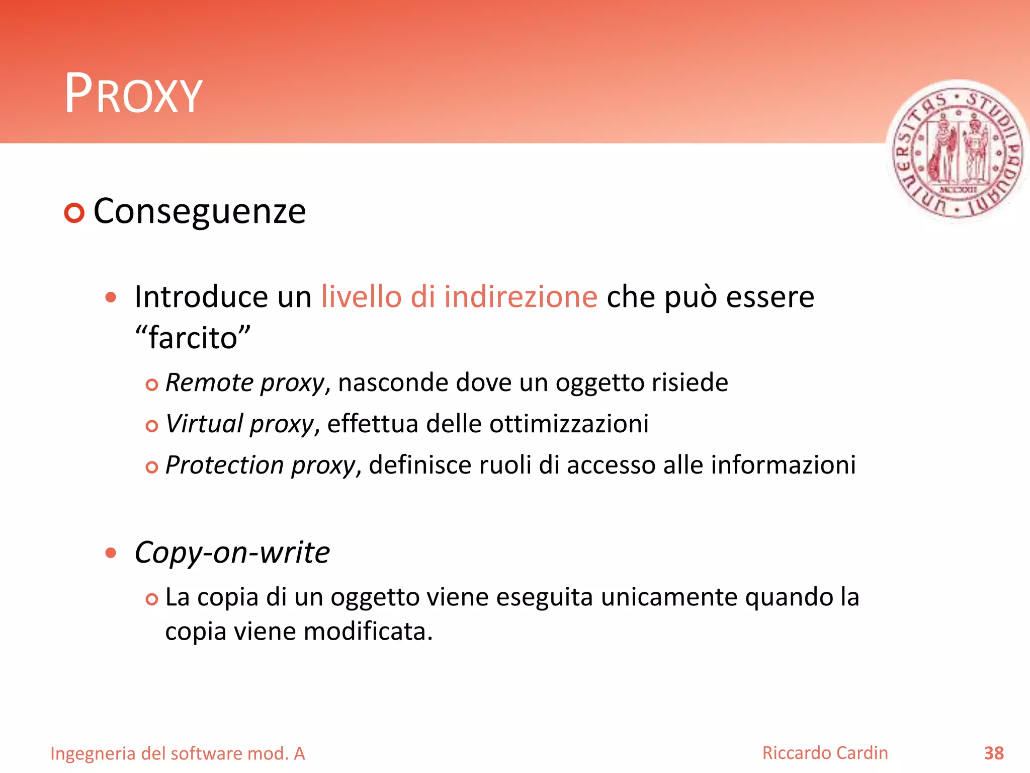 Ingegneria del software mod. A
PROXY
 Conseguenze
 Introduce un livello di indirezione che può essere
“farcito”
 Remote proxy, nasconde dove un oggetto risiede
 Virtual proxy, effettua delle ottimizzazioni
 Protection proxy, definisce ruoli di accesso alle informazioni
 Copy-on-write
 La copia di un oggetto viene eseguita unicamente quando la
copia viene modificata.
38Riccardo Cardin
 