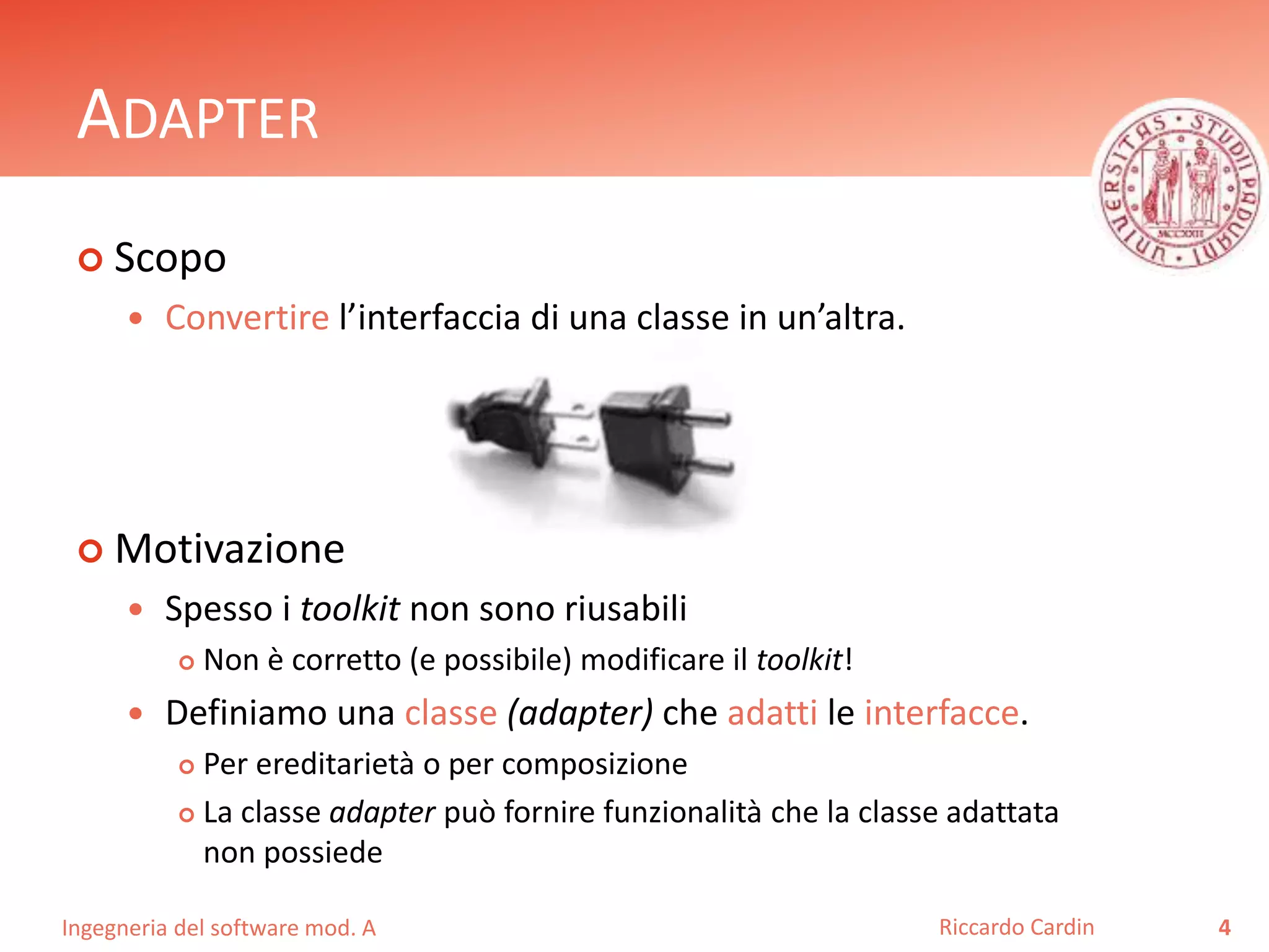 Ingegneria del software mod. A
ADAPTER
 Scopo
 Convertire l’interfaccia di una classe in un’altra.
 Motivazione
 Spesso i toolkit non sono riusabili
 Non è corretto (e possibile) modificare il toolkit!
 Definiamo una classe (adapter) che adatti le interfacce.
 Per ereditarietà o per composizione
 La classe adapter può fornire funzionalità che la classe adattata
non possiede
4Riccardo Cardin
 