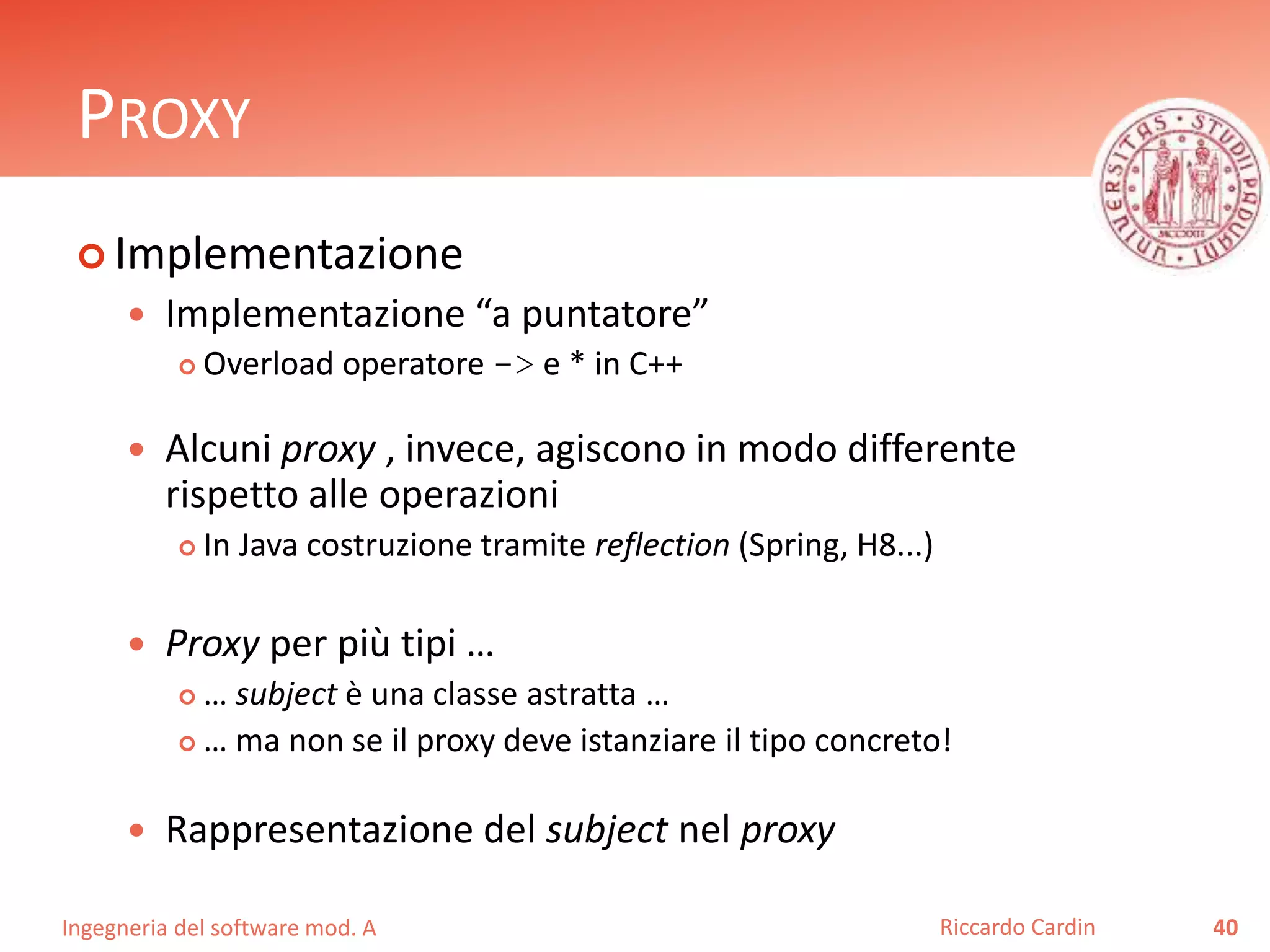 Ingegneria del software mod. A
PROXY
 Implementazione
 Implementazione “a puntatore”
 Overload operatore -> e * in C++
 Alcuni proxy , invece, agiscono in modo differente
rispetto alle operazioni
 In Java costruzione tramite reflection (Spring, H8...)
 Proxy per più tipi …
 … subject è una classe astratta …
 … ma non se il proxy deve istanziare il tipo concreto!
 Rappresentazione del subject nel proxy
40Riccardo Cardin
 
