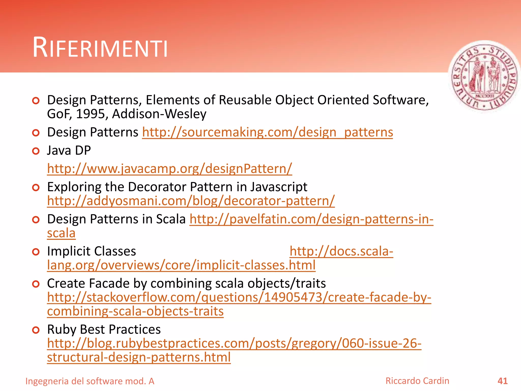 Ingegneria del software mod. A
RIFERIMENTI
 Design Patterns, Elements of Reusable Object Oriented Software,
GoF, 1995, Addison-Wesley
 Design Patterns http://sourcemaking.com/design_patterns
 Java DP
http://www.javacamp.org/designPattern/
 Exploring the Decorator Pattern in Javascript
http://addyosmani.com/blog/decorator-pattern/
 Design Patterns in Scala http://pavelfatin.com/design-patterns-in-
scala
 Implicit Classes http://docs.scala-
lang.org/overviews/core/implicit-classes.html
 Create Facade by combining scala objects/traits
http://stackoverflow.com/questions/14905473/create-facade-by-
combining-scala-objects-traits
 Ruby Best Practices
http://blog.rubybestpractices.com/posts/gregory/060-issue-26-
structural-design-patterns.html
41Riccardo Cardin
 
