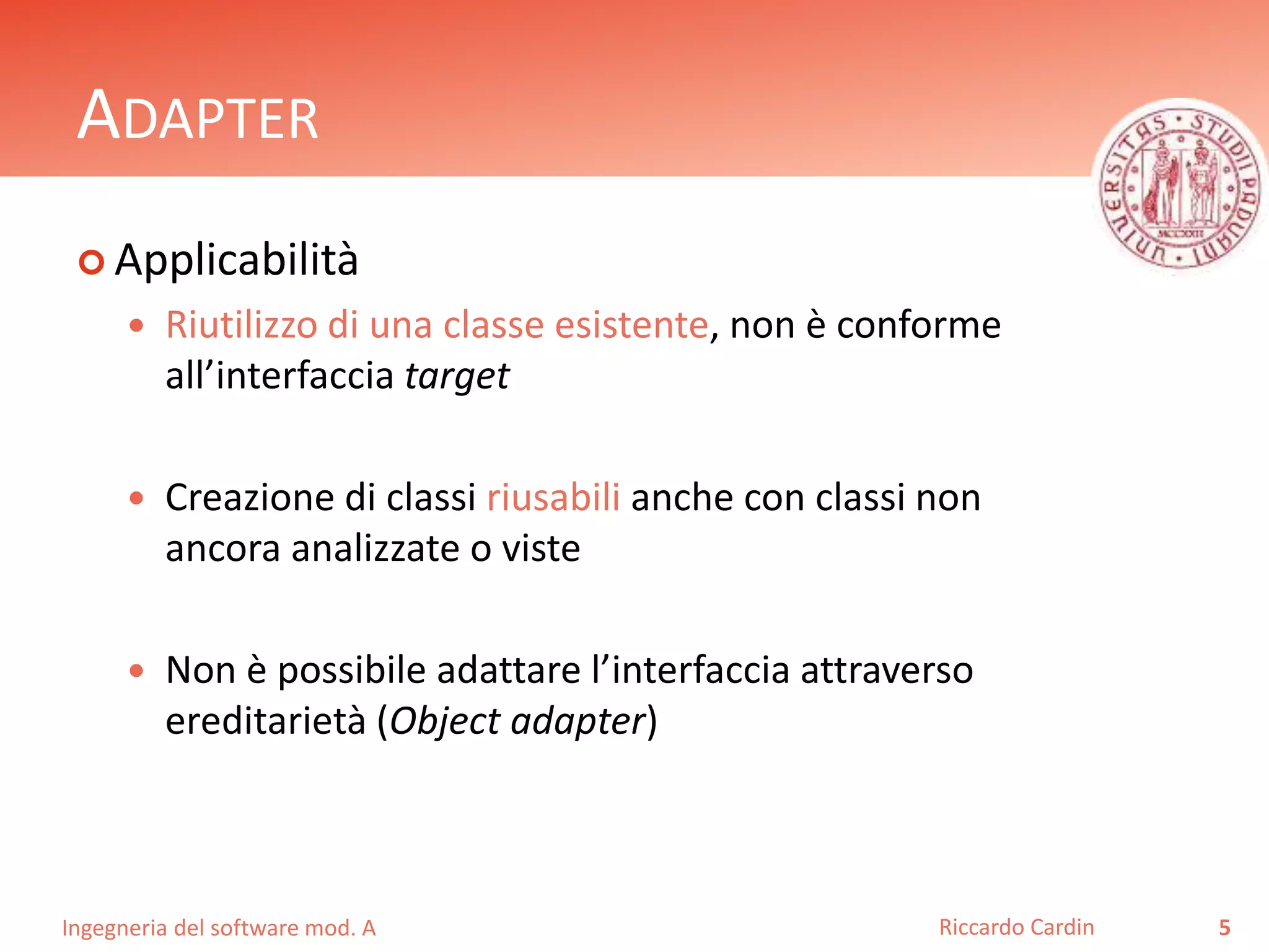 Ingegneria del software mod. A
ADAPTER
 Applicabilità
 Riutilizzo di una classe esistente, non è conforme
all’interfaccia target
 Creazione di classi riusabili anche con classi non
ancora analizzate o viste
 Non è possibile adattare l’interfaccia attraverso
ereditarietà (Object adapter)
5Riccardo Cardin
 