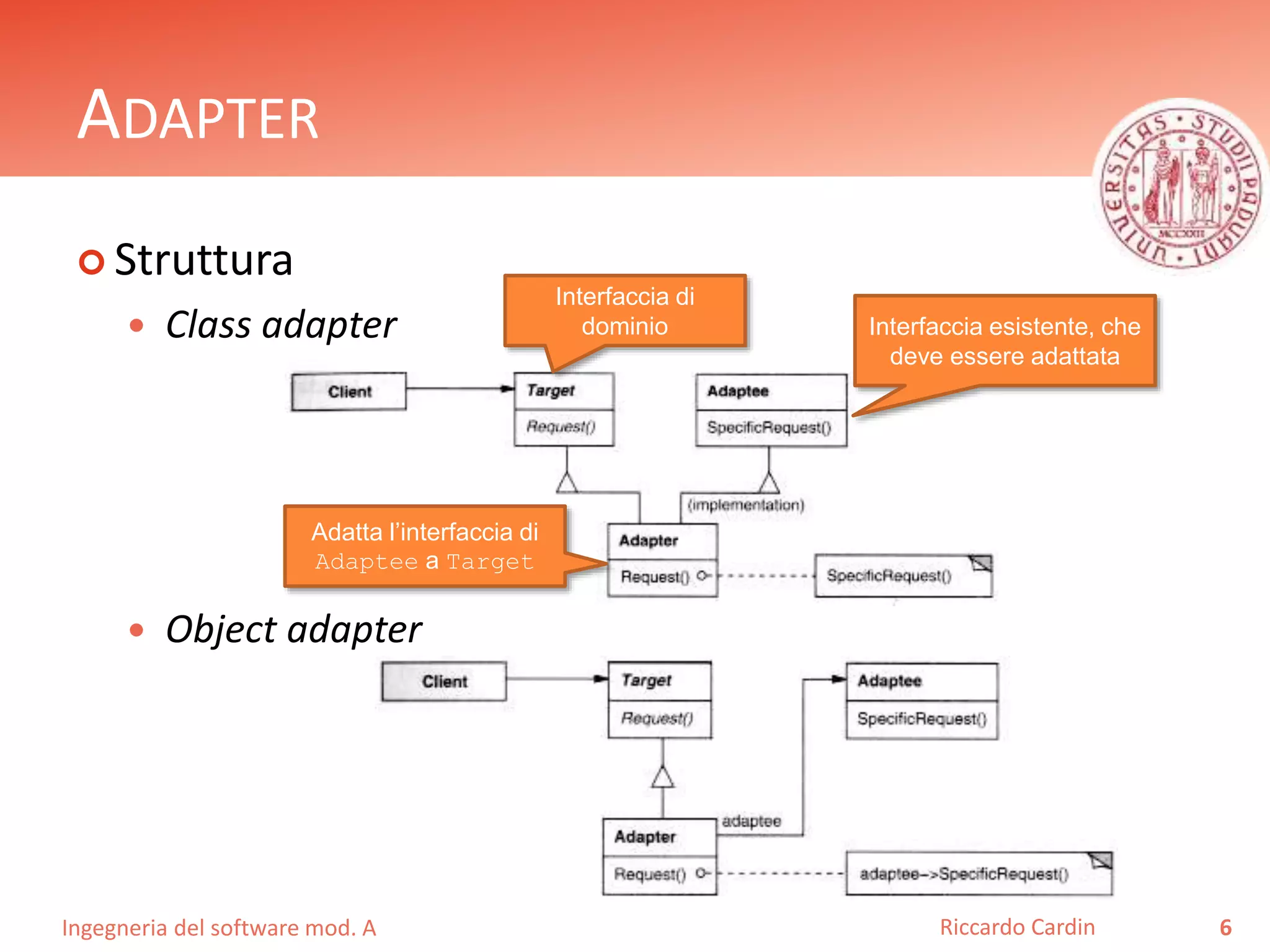 Ingegneria del software mod. A
ADAPTER
 Struttura
 Class adapter
 Object adapter
6Riccardo Cardin
Interfaccia di
dominio Interfaccia esistente, che
deve essere adattata
Adatta l’interfaccia di
Adaptee a Target
 