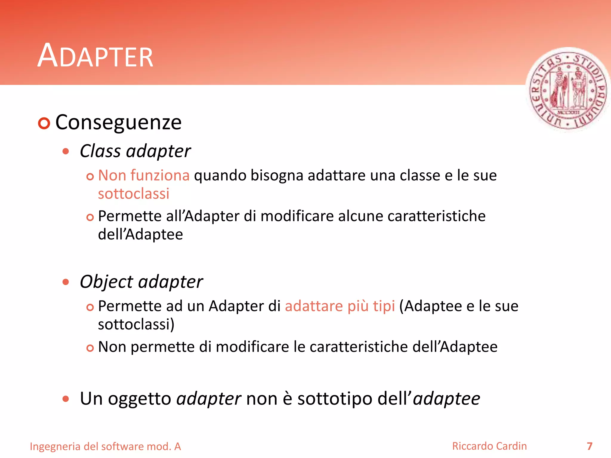 Ingegneria del software mod. A
ADAPTER
 Conseguenze
 Class adapter
 Non funziona quando bisogna adattare una classe e le sue
sottoclassi
 Permette all’Adapter di modificare alcune caratteristiche
dell’Adaptee
 Object adapter
 Permette ad un Adapter di adattare più tipi (Adaptee e le sue
sottoclassi)
 Non permette di modificare le caratteristiche dell’Adaptee
 Un oggetto adapter non è sottotipo dell’adaptee
7Riccardo Cardin
 