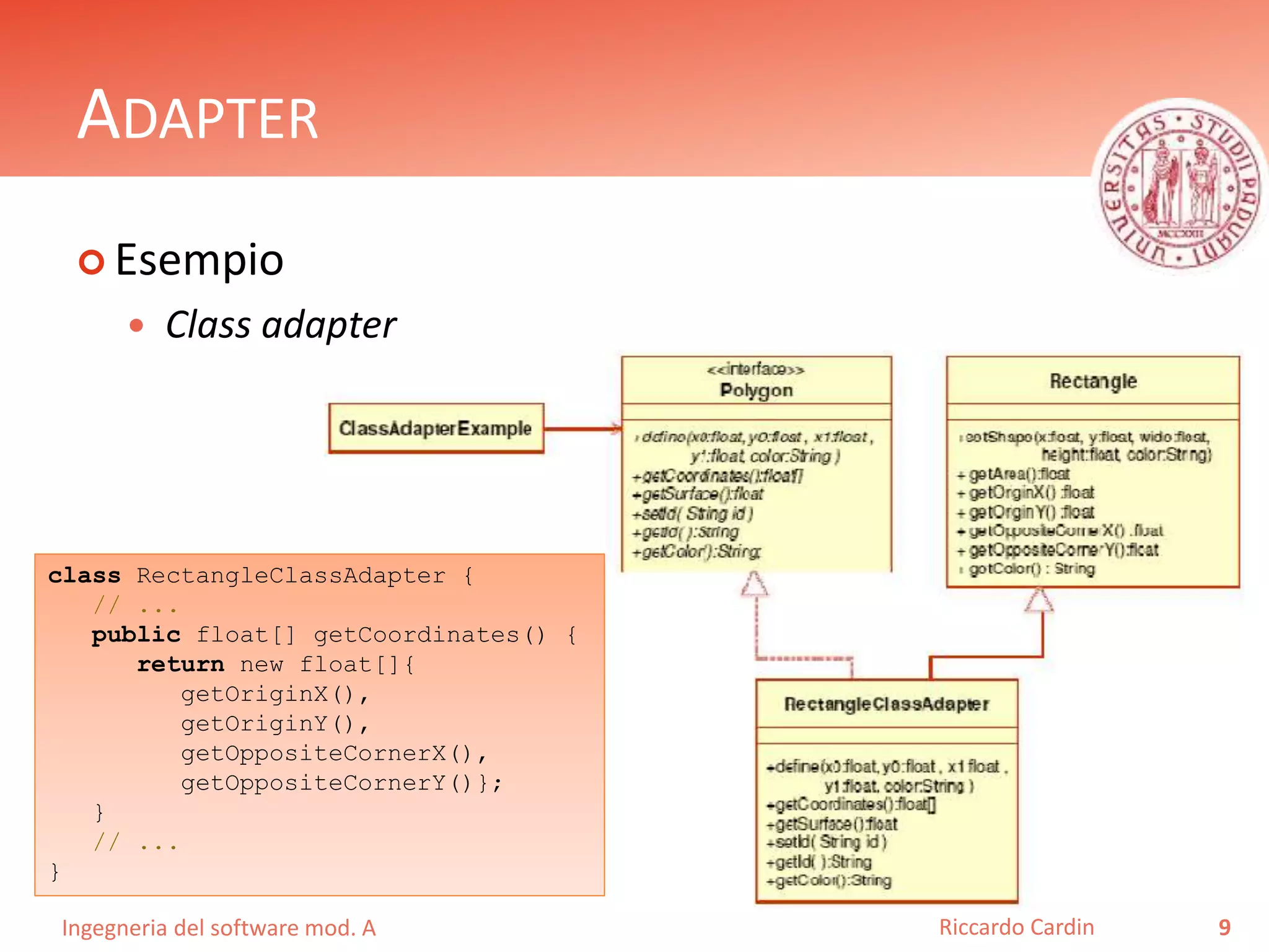 Ingegneria del software mod. A
ADAPTER
 Esempio
 Class adapter
9Riccardo Cardin
class RectangleClassAdapter {
// ...
public float[] getCoordinates() {
return new float[]{
getOriginX(),
getOriginY(),
getOppositeCornerX(),
getOppositeCornerY()};
}
// ...
}
 