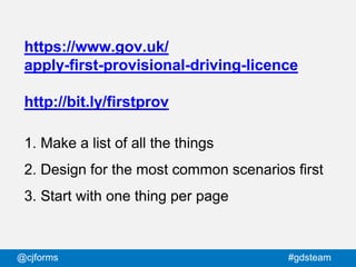 @cjforms #gdsteam
https://www.gov.uk/
apply-first-provisional-driving-licence
http://bit.ly/firstprov
1. Make a list of all the things
2. Design for the most common scenarios first
3. Start with one thing per page
 
