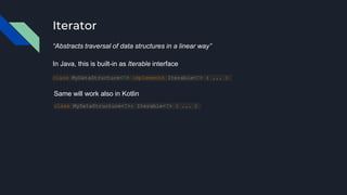 Iterator
“Abstracts traversal of data structures in a linear way”
class MyDataStructure<T> implements Iterable<T> { ... }
In Java, this is built-in as Iterable interface
Same will work also in Kotlin
class MyDataStructure<T>: Iterable<T> { ... }
 
