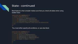 State - continued
Best feature is that compiler makes sure that you check all states when using
sealed class
override fun seeHero() {
mood = when(mood) {
is Still -> Aggressive(2)
is Aggressive -> Retreating
is Retreating -> Aggressive(1)
// Doesn't compile, when must be exhaustive
}
}
override fun seeHero() {
mood = when(mood) {
is Still -> Aggressive(2)
is Aggressive -> Retreating
is Retreating -> Aggressive(1)
is Dead -> Dead // Better
}
}
You must either specify all conditions, or use else block
 