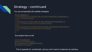 Strategy - continued
object Weapons {
val peashooter = fun(x: Int, y: Int, direction: Direction) {
// Fly straight
}
val banana = fun(x: Int, y: Int, direction: Direction) {
// Return when you hit screen border
}
val pomegranate = fun(x: Int, y: Int, direction: Direction) {
// Explode when you hit first enemy
}
}
You can encapsulate all available strategies
And replace them at will
val h = OurHero()
h.shoot() // peashooter
h.currentWeapon = Weapons.banana
h.shoot() // banana
This is typesafe (hi, JavaScript!), and you don’t need to implement an interface
 