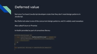 Deferred value
Not once I’ve heard JavaScript developers state that they don’t need design patterns in
JavaScript.
But Deferred value is one of the concurrent design patterns, and it’s widely used nowadays
Also called Future or Promise
with(GlobalScope) {
val userProfile: Deferred<String> = async {
delay(Random().nextInt(100).toLong())
"Profile"
}
}
val profile: String = userProfile.await()
In Kotlin provided as part of coroutines library:
 