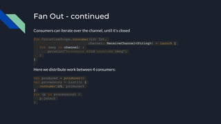 Fan Out - continued
Consumers can iterate over the channel, until it’s closed
fun CoroutineScope.consumer(id: Int,
channel: ReceiveChannel<String>) = launch {
for (msg in channel) {
println("Processor #$id received $msg")
}
}
Here we distribute work between 4 consumers:
val producer = producer()
val processors = List(4) {
consumer(it, producer)
}
for (p in processors) {
p.join()
}
 
