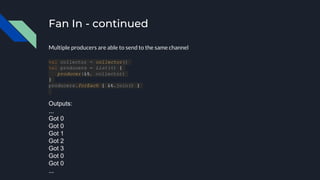 Fan In - continued
val collector = collector()
val producers = List(4) {
producer(it, collector)
}
producers.forEach { it.join() }
Multiple producers are able to send to the same channel
Outputs:
...
Got 0
Got 0
Got 1
Got 2
Got 3
Got 0
Got 0
...
 