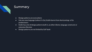 Summary
● Design patterns are everywhere
● Like any new language (unless it’s Go), Kotlin learns from shortcomings of its
predecessors
● Kotlin has a lot of design patterns built in, as either idioms, language constructs or
extension libraries
● Design patterns are not limited by GoF book
 