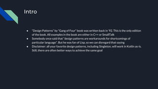 Intro
● “Design Patterns” by “Gang of Four” book was written back in ‘92. This is the only edition
of the book. All examples in the book are either in C++ or SmallTalk
● Somebody once said that “design patterns are workarounds for shortcomings of
particular language”. But he was fan of Lisp, so we can disregard that saying
● Disclaimer: all your favorite design patterns, including Singleton, will work in Kotlin as-is.
Still, there are often better ways to achieve the same goal
 