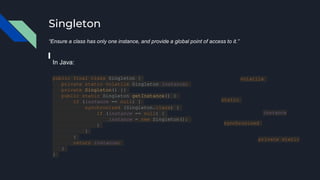 Singleton
“Ensure a class has only one instance, and provide a global point of access to it.”
public final class Singleton {
private static volatile Singleton instance;
private Singleton() {}
public static Singleton getInstance() {
if (instance == null) {
synchronized (Singleton.class) {
if (instance == null) {
instance = new Singleton();
}
}
}
return instance;
}
}
In Java:
volatile
synchronized
instance
static
private static
 