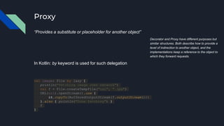 Proxy
“Provides a substitute or placeholder for another object”
Decorator and Proxy have different purposes but
similar structures. Both describe how to provide a
level of indirection to another object, and the
implementations keep a reference to the object to
which they forward requests.
In Kotlin: by keyword is used for such delegation
val image: File by lazy {
println("Fetching image over network")
val f = File.createTempFile("cat", ".jpg")
URL(url).openStream().use {
it.copyTo(BufferedOutputStream(f.outputStream()))
}.also { println("Done fetching") }
f
}
 