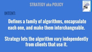 STRATEGY aka POLICY
INTENT:

Defines a family of algorithms, encapsulate
each one, and make them interchangeable.
Strategy lets the algorithm vary independently
from clients that use it.

 