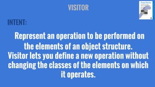 VISITOR
INTENT:

Represent an operation to be performed on
the elements of an object structure.
Visitor lets you define a new operation without
changing the classes of the elements on which
it operates.

 