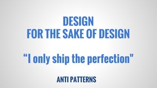 DESIGN
FOR THE SAKE OF DESIGN
“I only ship the perfection"
ANTI PATTERNS

 