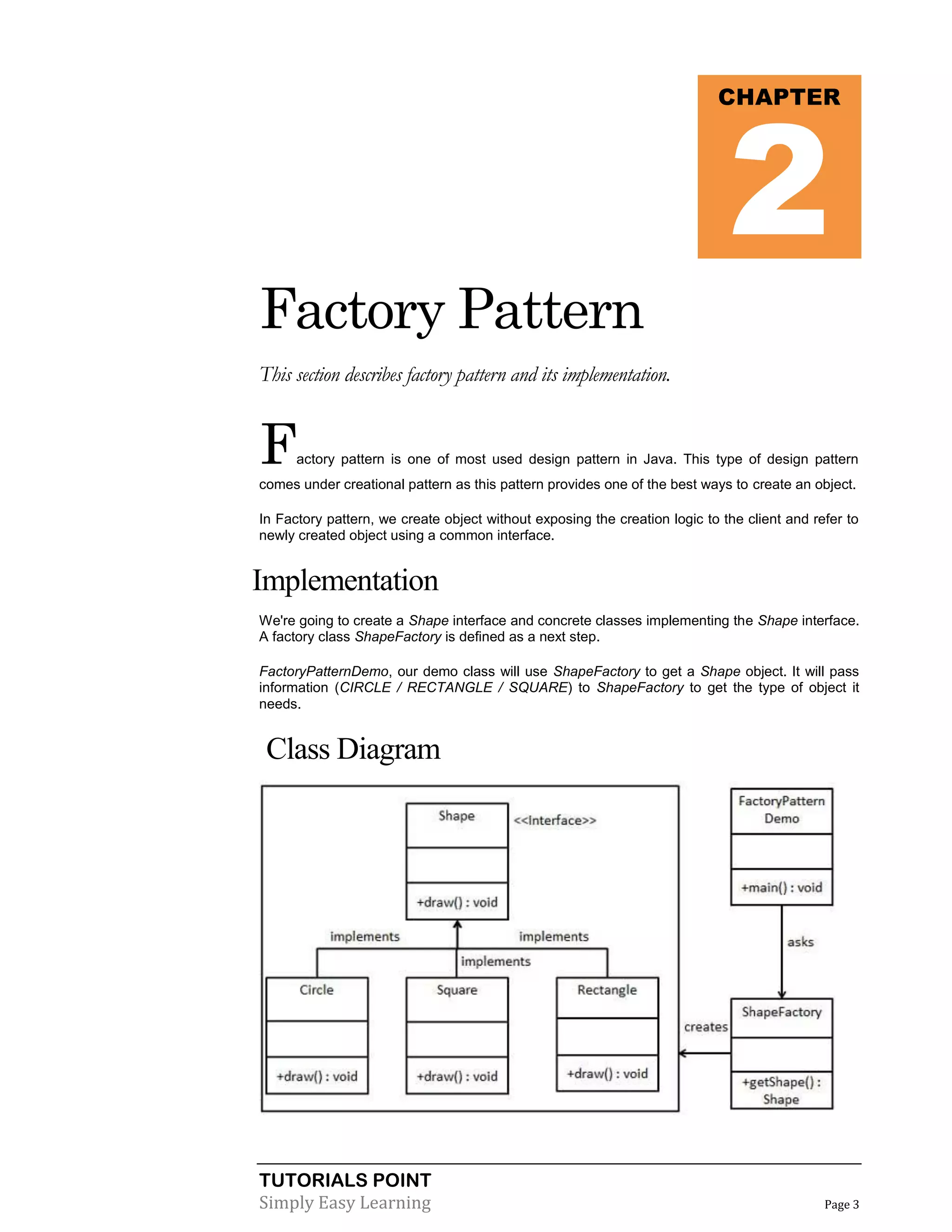 2

CHAPTER

Factory Pattern
This section describes factory pattern and its implementation.

F

actory pattern is one of most used design pattern in Java. This type of design pattern

comes under creational pattern as this pattern provides one of the best ways to create an object.
In Factory pattern, we create object without exposing the creation logic to the client and refer to
newly created object using a common interface.

Implementation
We're going to create a Shape interface and concrete classes implementing the Shape interface.
A factory class ShapeFactory is defined as a next step.
FactoryPatternDemo, our demo class will use ShapeFactory to get a Shape object. It will pass
information (CIRCLE / RECTANGLE / SQUARE) to ShapeFactory to get the type of object it
needs.

Class Diagram

TUTORIALS POINT
Simply Easy Learning

Page 3

 