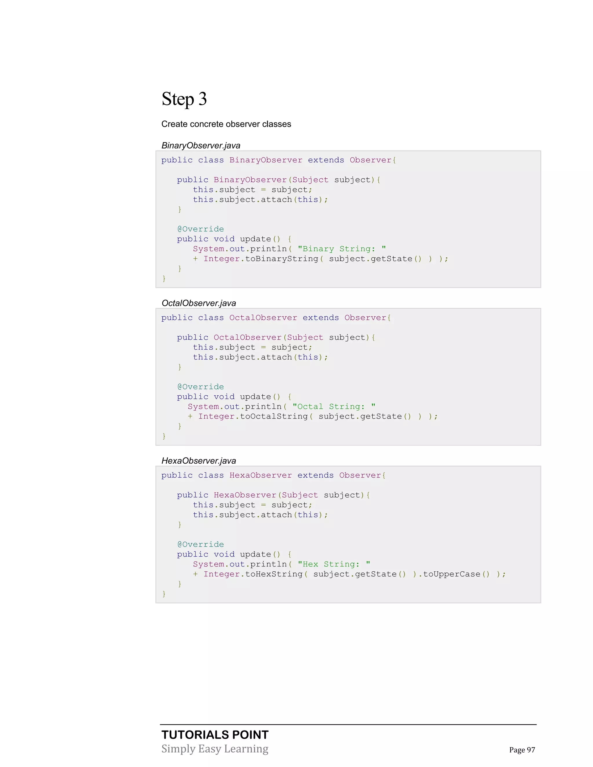 Step 3
Create concrete observer classes
BinaryObserver.java
public class BinaryObserver extends Observer{
public BinaryObserver(Subject subject){
this.subject = subject;
this.subject.attach(this);
}
@Override
public void update() {
System.out.println( "Binary String: "
+ Integer.toBinaryString( subject.getState() ) );
}
}
OctalObserver.java
public class OctalObserver extends Observer{
public OctalObserver(Subject subject){
this.subject = subject;
this.subject.attach(this);
}
@Override
public void update() {
System.out.println( "Octal String: "
+ Integer.toOctalString( subject.getState() ) );
}
}
HexaObserver.java
public class HexaObserver extends Observer{
public HexaObserver(Subject subject){
this.subject = subject;
this.subject.attach(this);
}
@Override
public void update() {
System.out.println( "Hex String: "
+ Integer.toHexString( subject.getState() ).toUpperCase() );
}
}

TUTORIALS POINT
Simply Easy Learning

Page 97

 