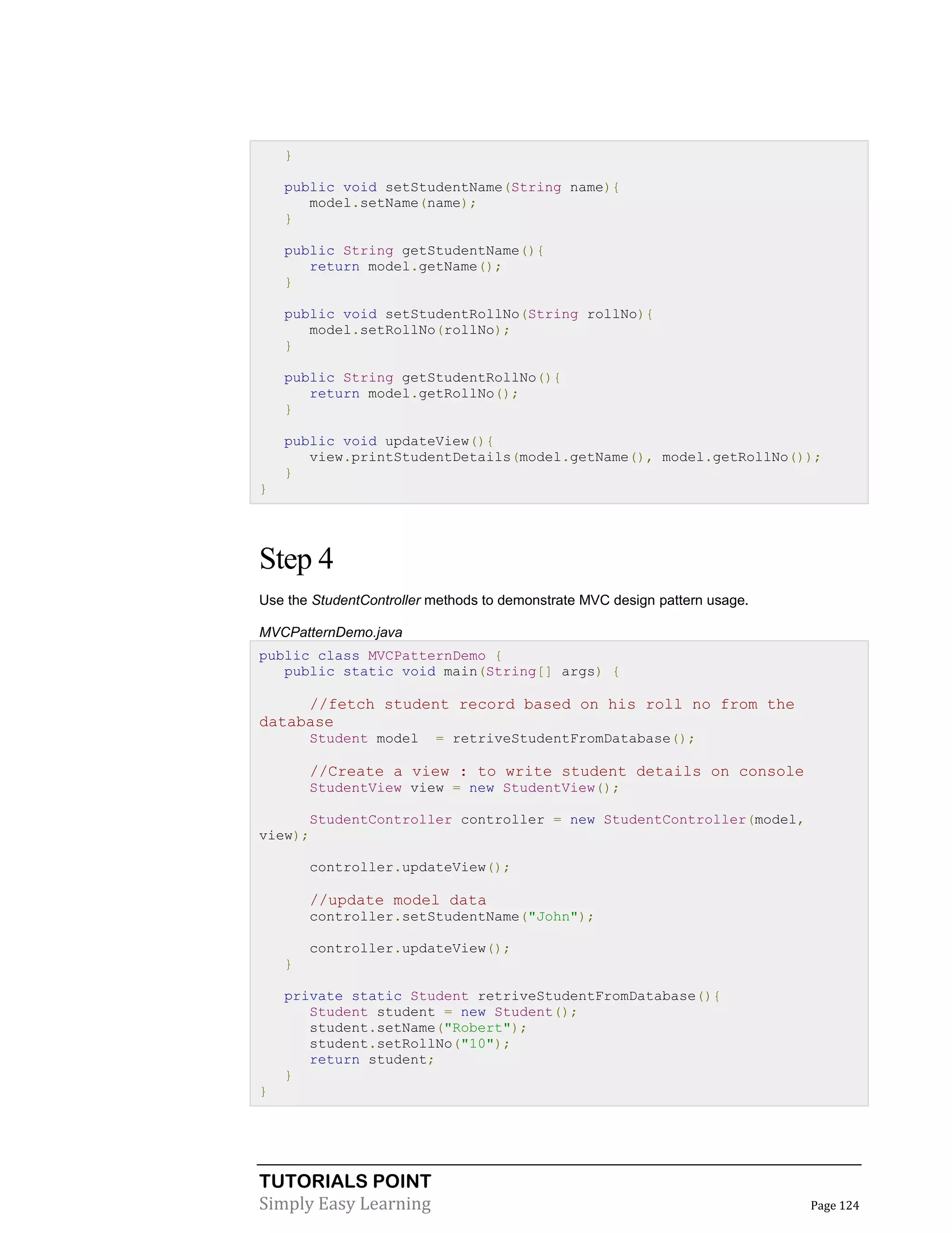 }
public void setStudentName(String name){
model.setName(name);
}
public String getStudentName(){
return model.getName();
}
public void setStudentRollNo(String rollNo){
model.setRollNo(rollNo);
}
public String getStudentRollNo(){
return model.getRollNo();
}
public void updateView(){
view.printStudentDetails(model.getName(), model.getRollNo());
}
}

Step 4
Use the StudentController methods to demonstrate MVC design pattern usage.
MVCPatternDemo.java
public class MVCPatternDemo {
public static void main(String[] args) {

//fetch student record based on his roll no from the
database
Student model

= retriveStudentFromDatabase();

//Create a view : to write student details on console
StudentView view = new StudentView();
StudentController controller = new StudentController(model,
view);
controller.updateView();

//update model data
controller.setStudentName("John");
controller.updateView();
}
private static Student retriveStudentFromDatabase(){
Student student = new Student();
student.setName("Robert");
student.setRollNo("10");
return student;
}
}

TUTORIALS POINT
Simply Easy Learning

Page 124

 