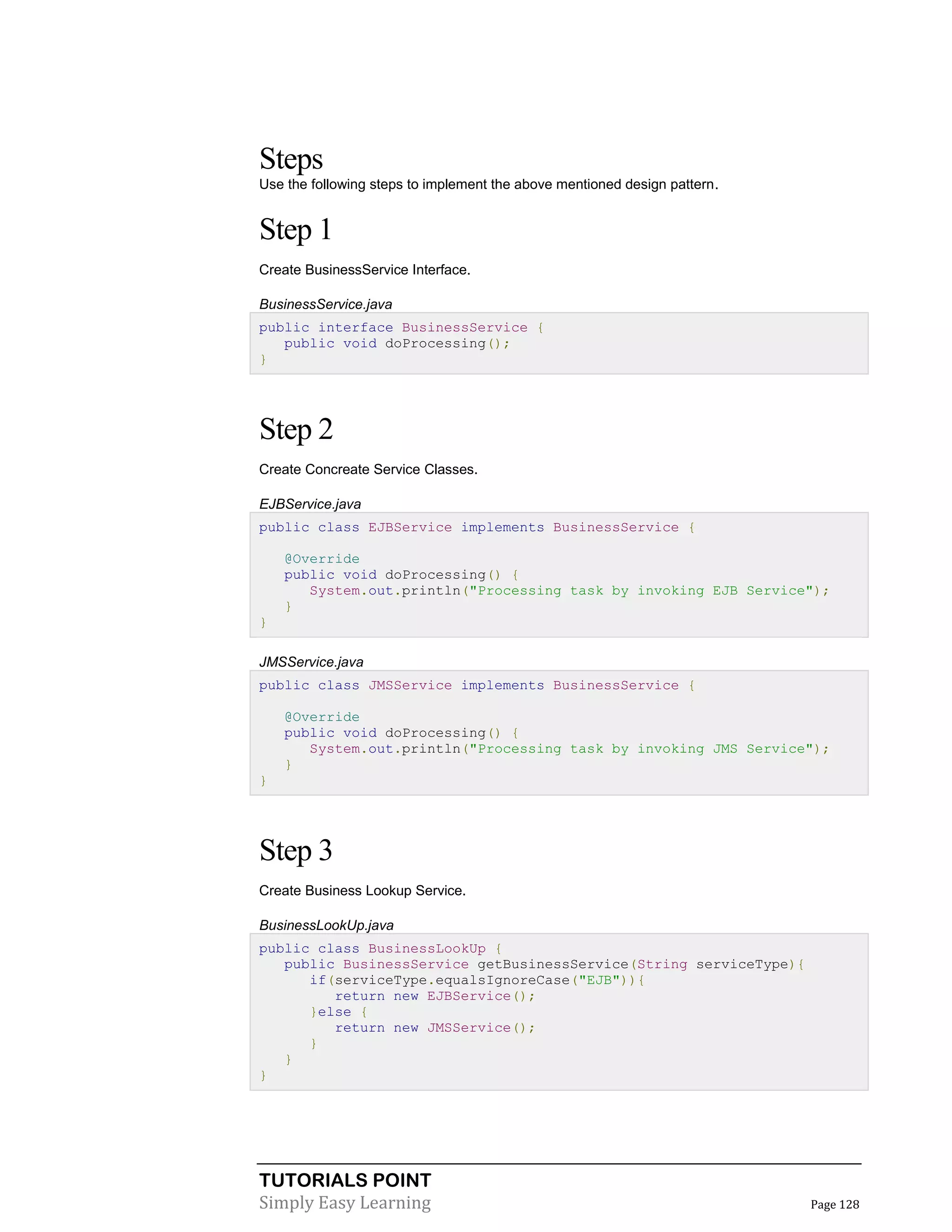 Steps
Use the following steps to implement the above mentioned design pattern.

Step 1
Create BusinessService Interface.
BusinessService.java
public interface BusinessService {
public void doProcessing();
}

Step 2
Create Concreate Service Classes.
EJBService.java
public class EJBService implements BusinessService {
@Override
public void doProcessing() {
System.out.println("Processing task by invoking EJB Service");
}
}
JMSService.java
public class JMSService implements BusinessService {
@Override
public void doProcessing() {
System.out.println("Processing task by invoking JMS Service");
}
}

Step 3
Create Business Lookup Service.
BusinessLookUp.java
public class BusinessLookUp {
public BusinessService getBusinessService(String serviceType){
if(serviceType.equalsIgnoreCase("EJB")){
return new EJBService();
}else {
return new JMSService();
}
}
}

TUTORIALS POINT
Simply Easy Learning

Page 128

 