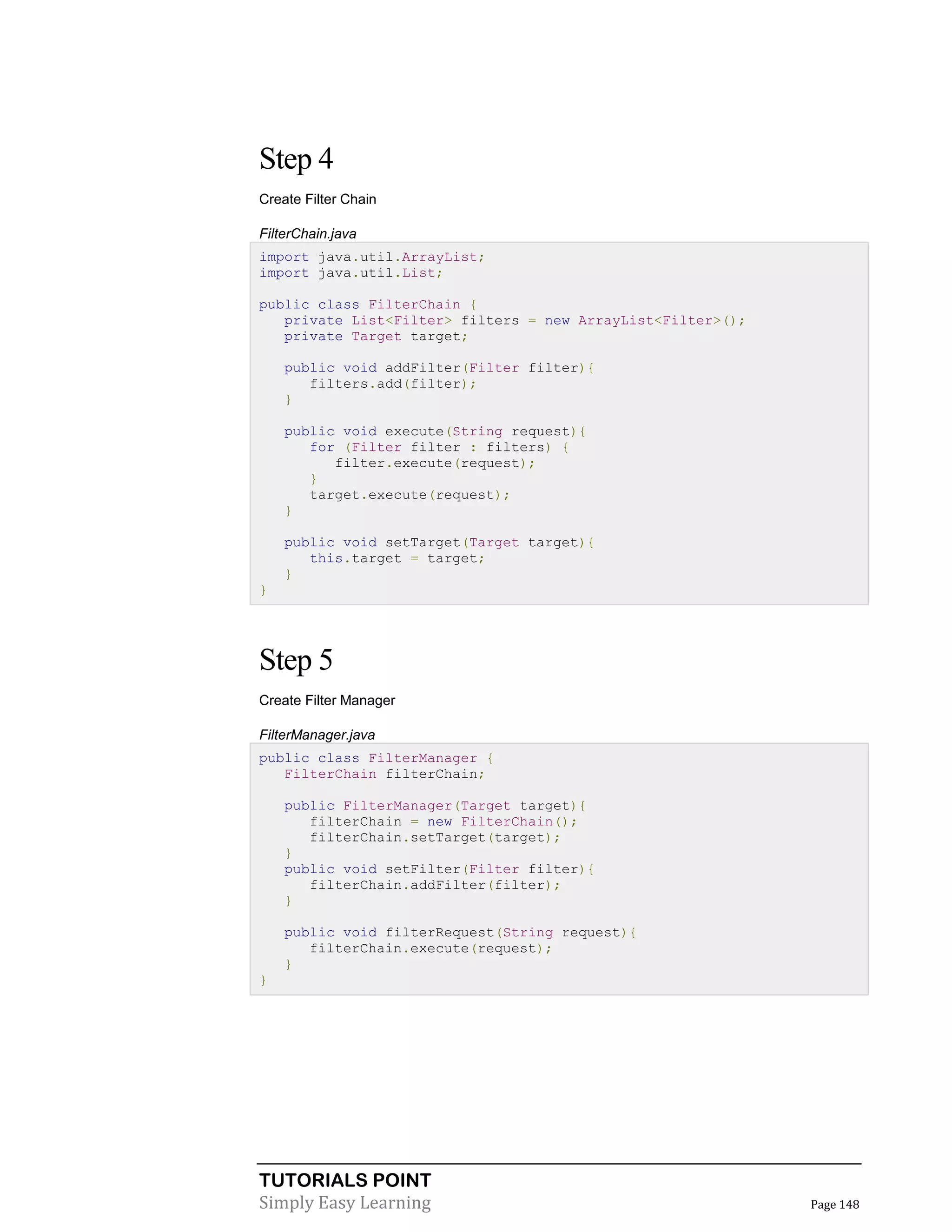 Step 4
Create Filter Chain
FilterChain.java
import java.util.ArrayList;
import java.util.List;
public class FilterChain {
private List<Filter> filters = new ArrayList<Filter>();
private Target target;
public void addFilter(Filter filter){
filters.add(filter);
}
public void execute(String request){
for (Filter filter : filters) {
filter.execute(request);
}
target.execute(request);
}
public void setTarget(Target target){
this.target = target;
}
}

Step 5
Create Filter Manager
FilterManager.java
public class FilterManager {
FilterChain filterChain;
public FilterManager(Target target){
filterChain = new FilterChain();
filterChain.setTarget(target);
}
public void setFilter(Filter filter){
filterChain.addFilter(filter);
}
public void filterRequest(String request){
filterChain.execute(request);
}
}

TUTORIALS POINT
Simply Easy Learning

Page 148

 