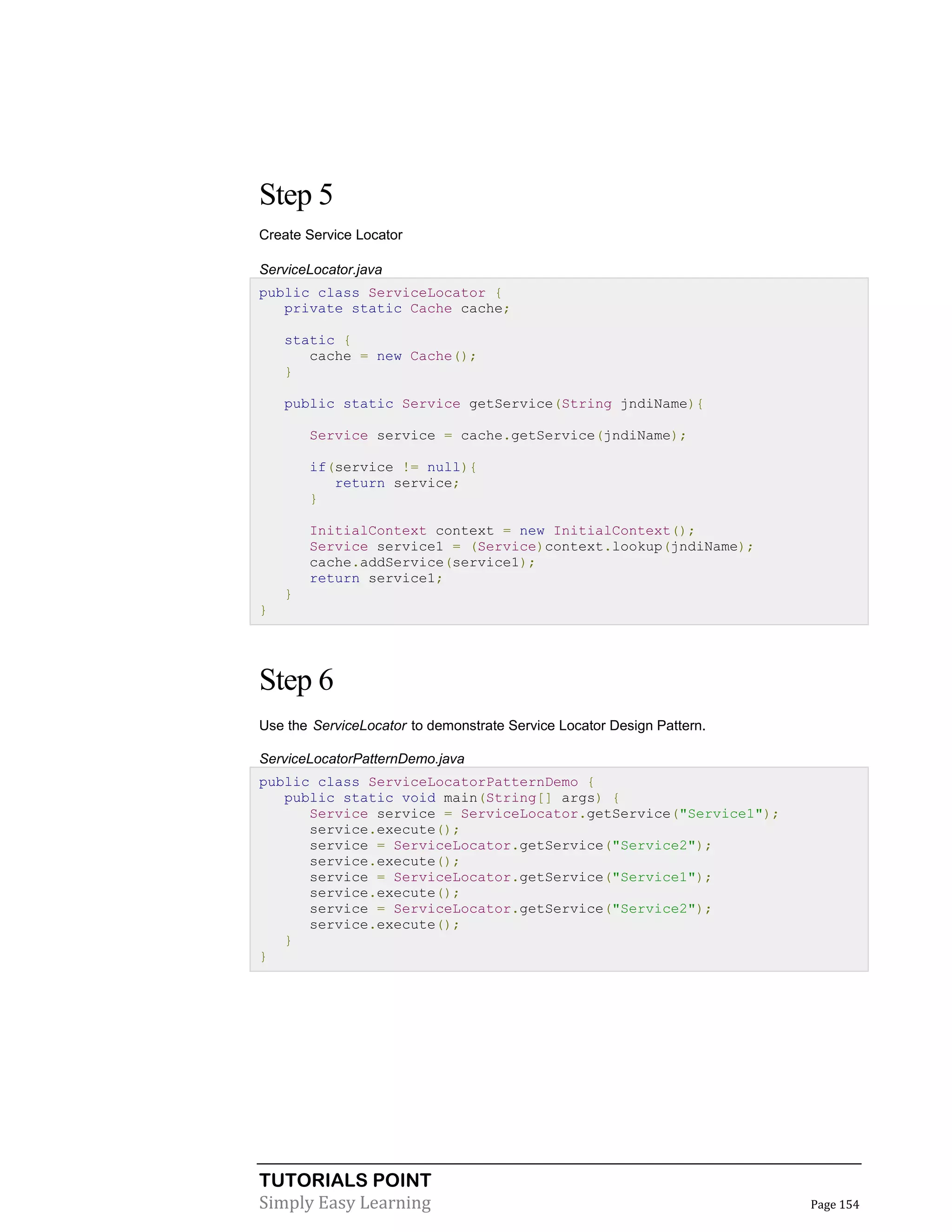 Step 5
Create Service Locator
ServiceLocator.java
public class ServiceLocator {
private static Cache cache;
static {
cache = new Cache();
}
public static Service getService(String jndiName){
Service service = cache.getService(jndiName);
if(service != null){
return service;
}
InitialContext context = new InitialContext();
Service service1 = (Service)context.lookup(jndiName);
cache.addService(service1);
return service1;
}
}

Step 6
Use the ServiceLocator to demonstrate Service Locator Design Pattern.
ServiceLocatorPatternDemo.java
public class ServiceLocatorPatternDemo {
public static void main(String[] args) {
Service service = ServiceLocator.getService("Service1");
service.execute();
service = ServiceLocator.getService("Service2");
service.execute();
service = ServiceLocator.getService("Service1");
service.execute();
service = ServiceLocator.getService("Service2");
service.execute();
}
}

TUTORIALS POINT
Simply Easy Learning

Page 154

 