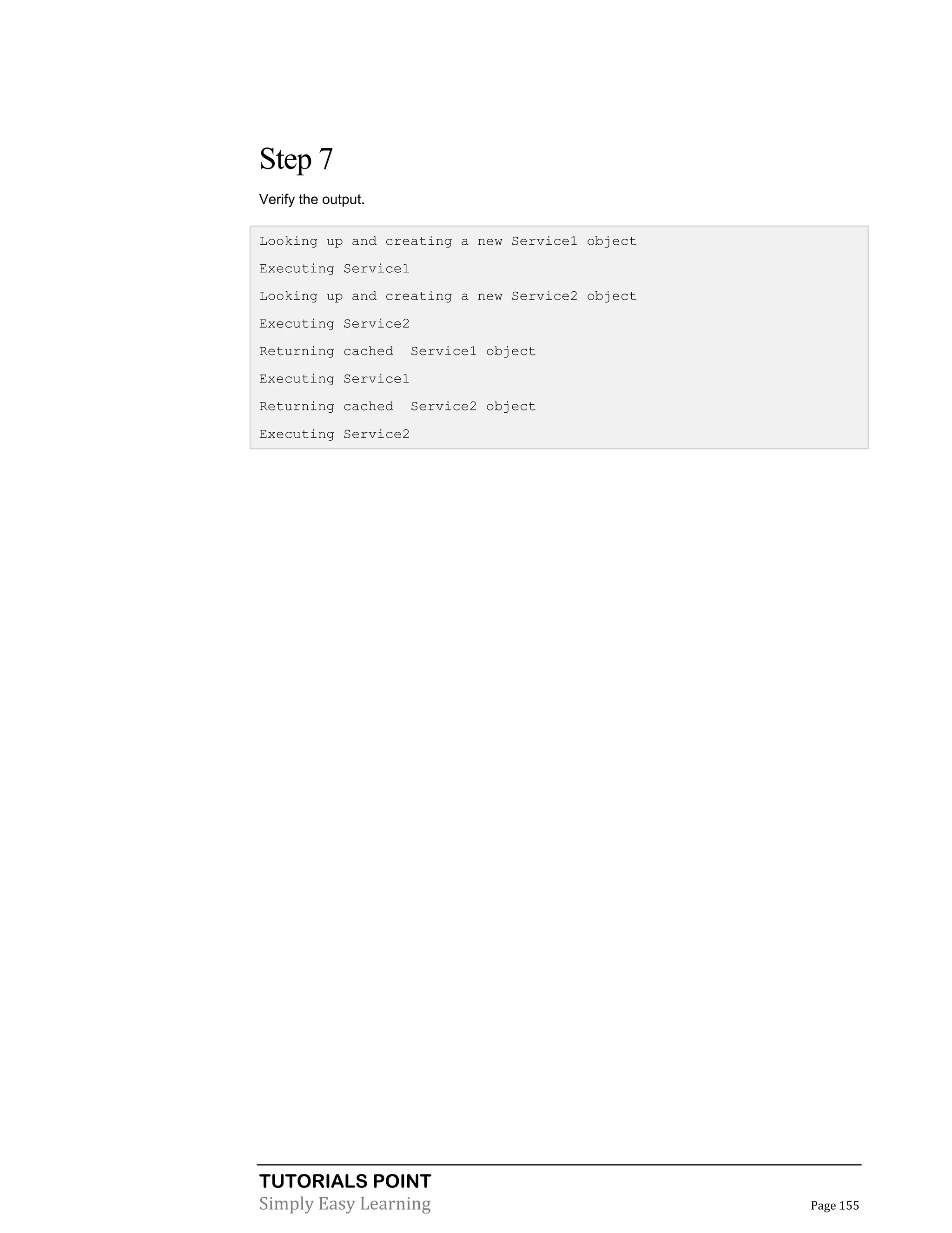 Step 7
Verify the output.
Looking up and creating a new Service1 object
Executing Service1
Looking up and creating a new Service2 object
Executing Service2
Returning cached

Service1 object

Executing Service1
Returning cached

Service2 object

Executing Service2

TUTORIALS POINT
Simply Easy Learning

Page 155

 