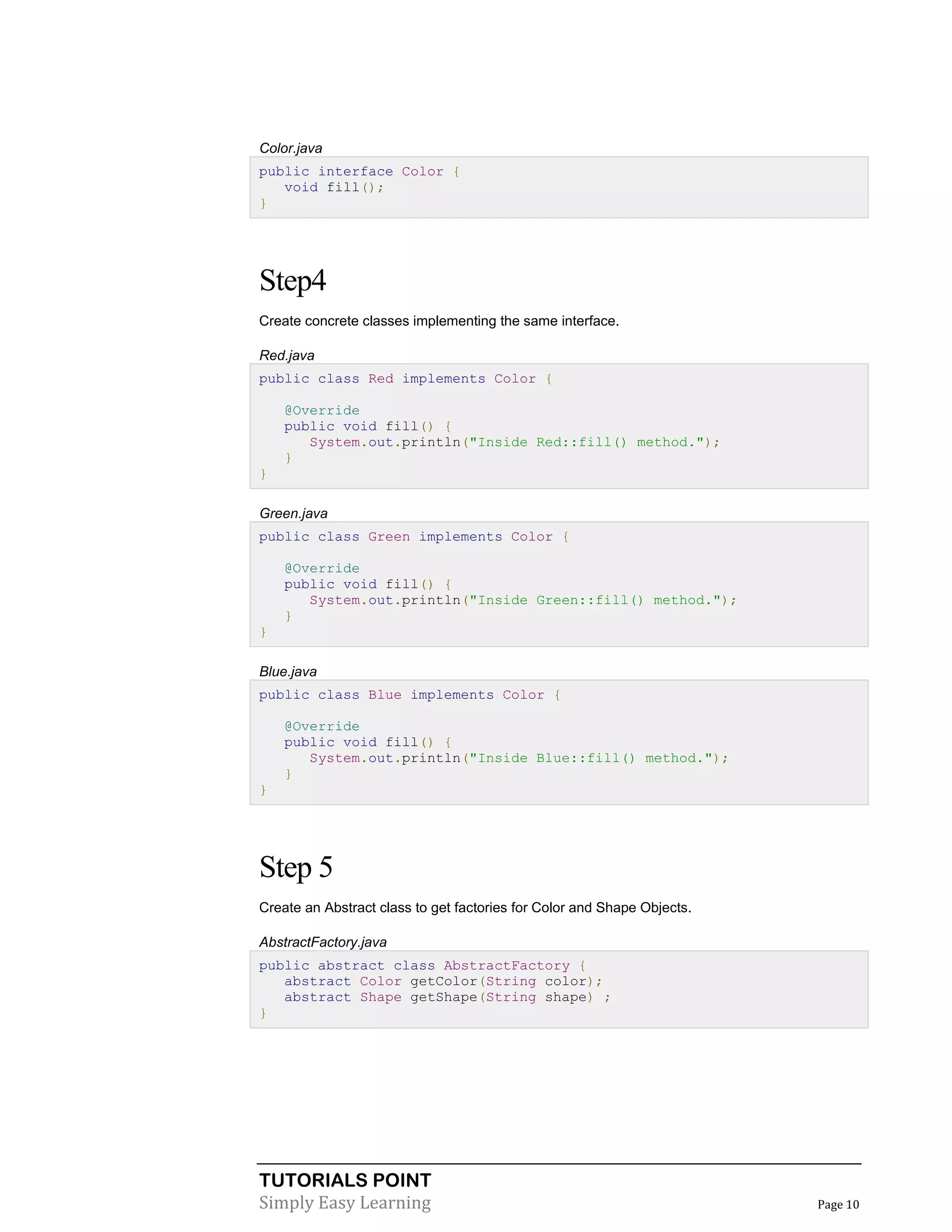 Color.java
public interface Color {
void fill();
}

Step4
Create concrete classes implementing the same interface.
Red.java
public class Red implements Color {
@Override
public void fill() {
System.out.println("Inside Red::fill() method.");
}
}
Green.java
public class Green implements Color {
@Override
public void fill() {
System.out.println("Inside Green::fill() method.");
}
}
Blue.java
public class Blue implements Color {
@Override
public void fill() {
System.out.println("Inside Blue::fill() method.");
}
}

Step 5
Create an Abstract class to get factories for Color and Shape Objects.
AbstractFactory.java
public abstract class AbstractFactory {
abstract Color getColor(String color);
abstract Shape getShape(String shape) ;
}

TUTORIALS POINT
Simply Easy Learning

Page 10

 