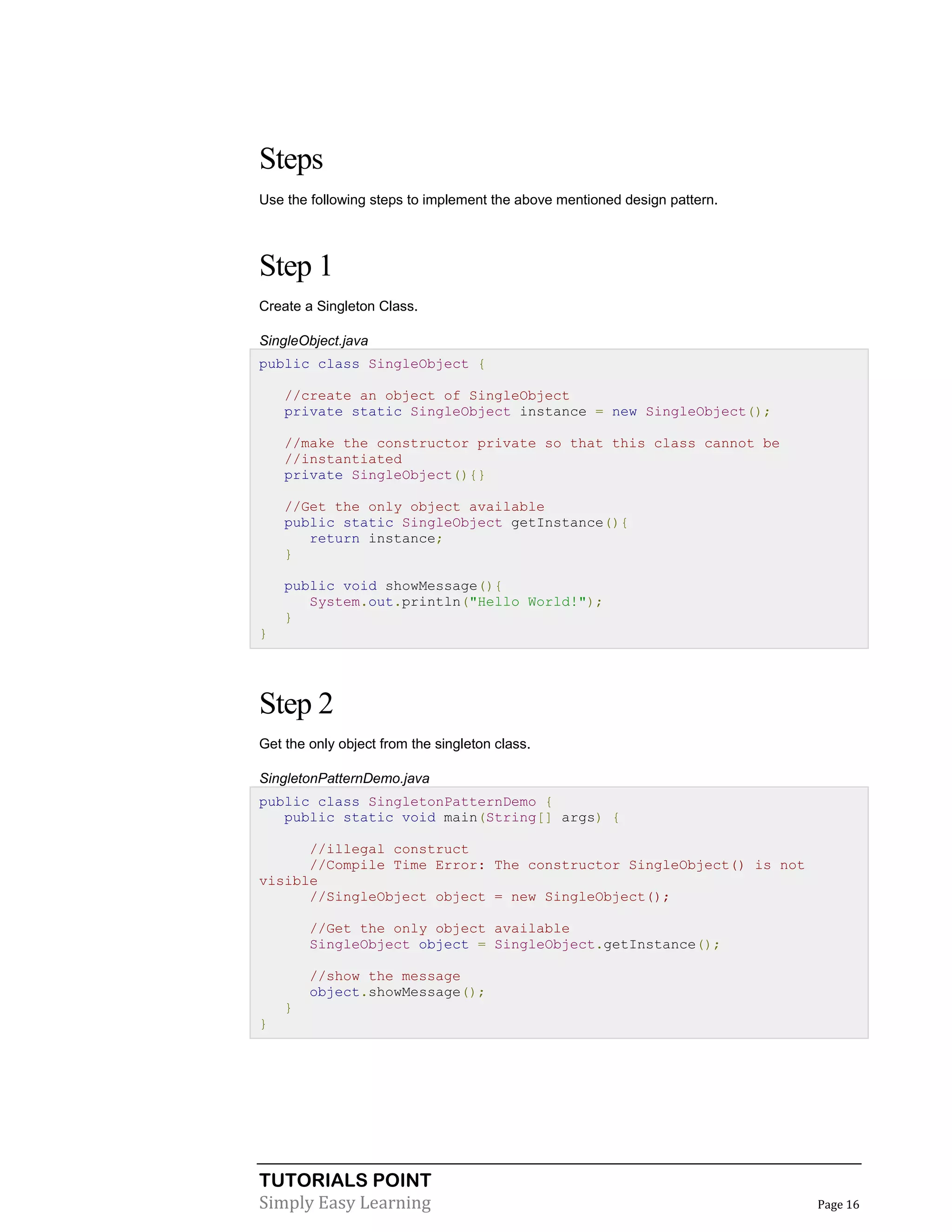 Steps
Use the following steps to implement the above mentioned design pattern.

Step 1
Create a Singleton Class.
SingleObject.java
public class SingleObject {
//create an object of SingleObject
private static SingleObject instance = new SingleObject();
//make the constructor private so that this class cannot be
//instantiated
private SingleObject(){}
//Get the only object available
public static SingleObject getInstance(){
return instance;
}
public void showMessage(){
System.out.println("Hello World!");
}
}

Step 2
Get the only object from the singleton class.
SingletonPatternDemo.java
public class SingletonPatternDemo {
public static void main(String[] args) {
//illegal construct
//Compile Time Error: The constructor SingleObject() is not
visible
//SingleObject object = new SingleObject();
//Get the only object available
SingleObject object = SingleObject.getInstance();
//show the message
object.showMessage();
}
}

TUTORIALS POINT
Simply Easy Learning

Page 16

 