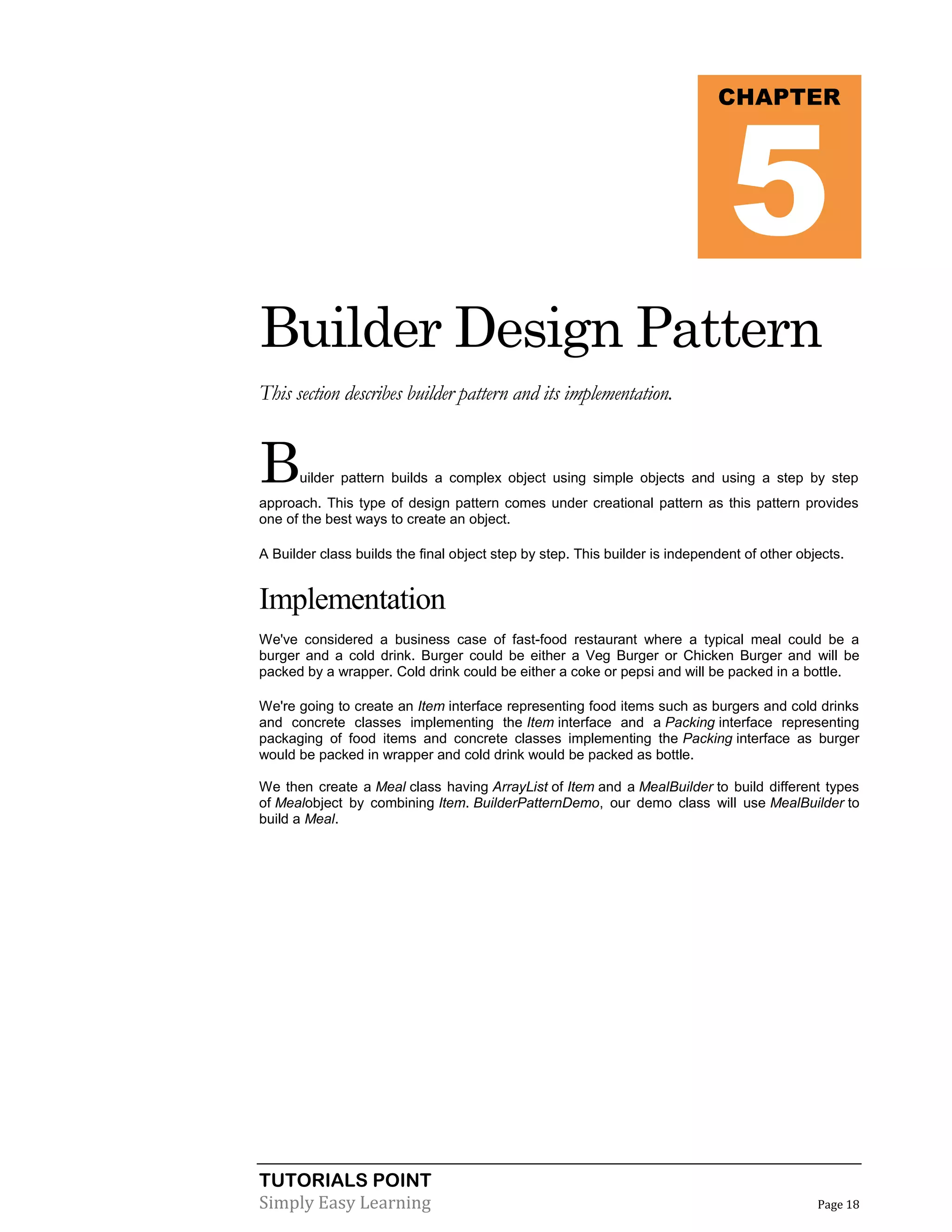 5

CHAPTER

Builder Design Pattern
This section describes builder pattern and its implementation.

B

uilder pattern builds a complex object using simple objects and using a step by step

approach. This type of design pattern comes under creational pattern as this pattern provides
one of the best ways to create an object.
A Builder class builds the final object step by step. This builder is independent of other objects.

Implementation
We've considered a business case of fast-food restaurant where a typical meal could be a
burger and a cold drink. Burger could be either a Veg Burger or Chicken Burger and will be
packed by a wrapper. Cold drink could be either a coke or pepsi and will be packed in a bottle.
We're going to create an Item interface representing food items such as burgers and cold drinks
and concrete classes implementing the Item interface and a Packing interface representing
packaging of food items and concrete classes implementing the Packing interface as burger
would be packed in wrapper and cold drink would be packed as bottle.
We then create a Meal class having ArrayList of Item and a MealBuilder to build different types
of Mealobject by combining Item. BuilderPatternDemo, our demo class will use MealBuilder to
build a Meal.

TUTORIALS POINT
Simply Easy Learning

Page 18

 