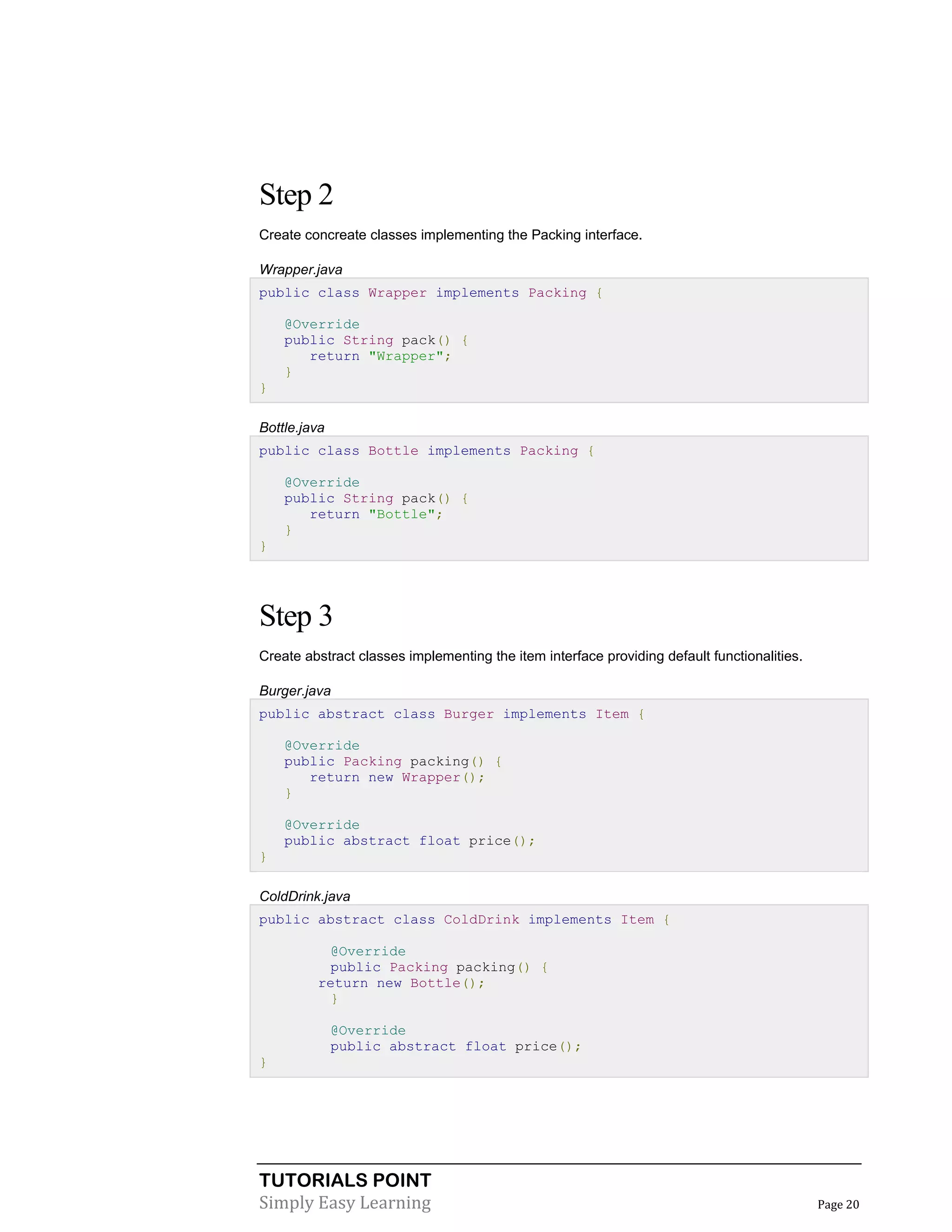 Step 2
Create concreate classes implementing the Packing interface.
Wrapper.java
public class Wrapper implements Packing {
@Override
public String pack() {
return "Wrapper";
}
}
Bottle.java
public class Bottle implements Packing {
@Override
public String pack() {
return "Bottle";
}
}

Step 3
Create abstract classes implementing the item interface providing default functionalities.
Burger.java
public abstract class Burger implements Item {
@Override
public Packing packing() {
return new Wrapper();
}
@Override
public abstract float price();
}
ColdDrink.java
public abstract class ColdDrink implements Item {
@Override
public Packing packing() {
return new Bottle();
}
@Override
public abstract float price();
}

TUTORIALS POINT
Simply Easy Learning

Page 20

 