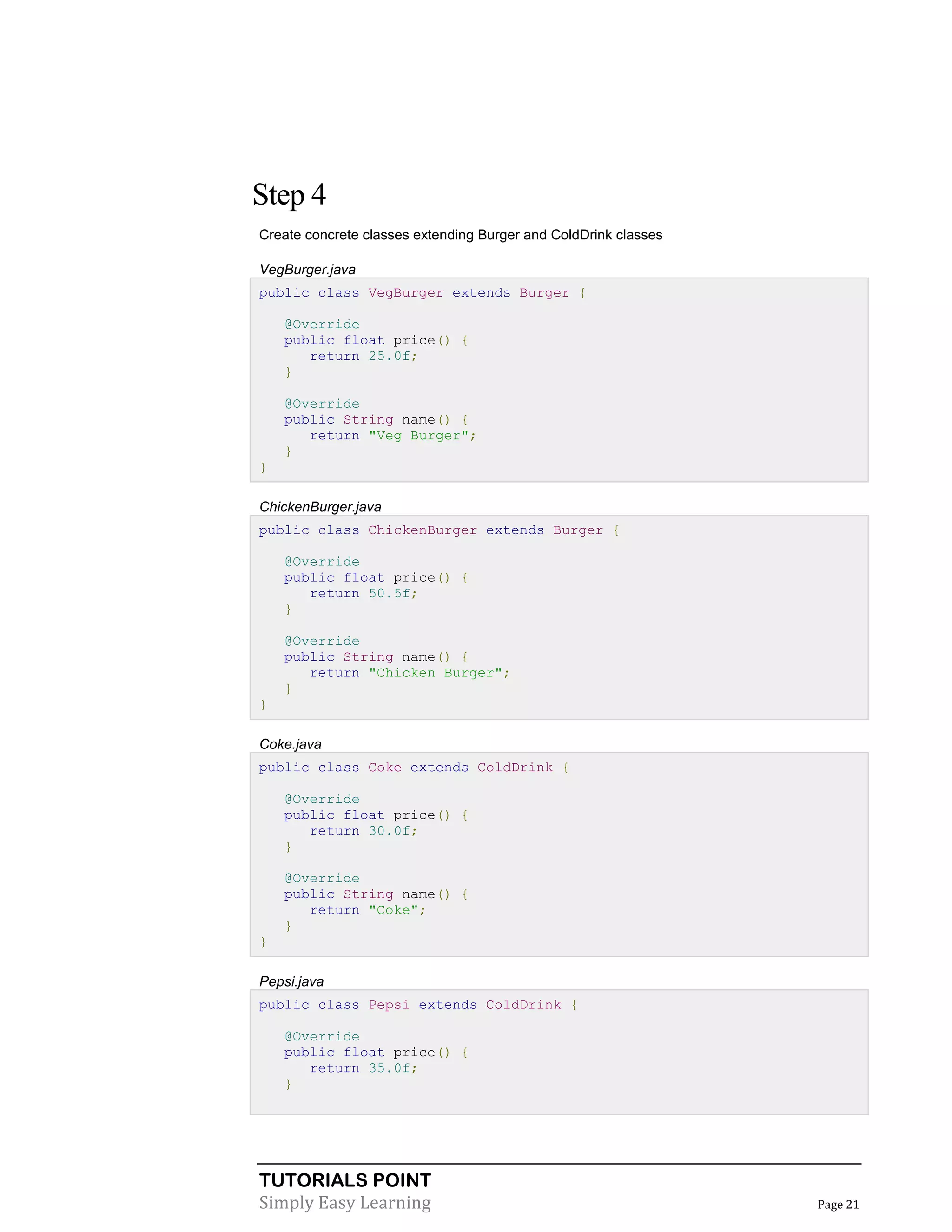 Step 4
Create concrete classes extending Burger and ColdDrink classes
VegBurger.java
public class VegBurger extends Burger {
@Override
public float price() {
return 25.0f;
}
@Override
public String name() {
return "Veg Burger";
}
}
ChickenBurger.java
public class ChickenBurger extends Burger {
@Override
public float price() {
return 50.5f;
}
@Override
public String name() {
return "Chicken Burger";
}
}
Coke.java
public class Coke extends ColdDrink {
@Override
public float price() {
return 30.0f;
}
@Override
public String name() {
return "Coke";
}
}
Pepsi.java
public class Pepsi extends ColdDrink {
@Override
public float price() {
return 35.0f;
}

TUTORIALS POINT
Simply Easy Learning

Page 21

 