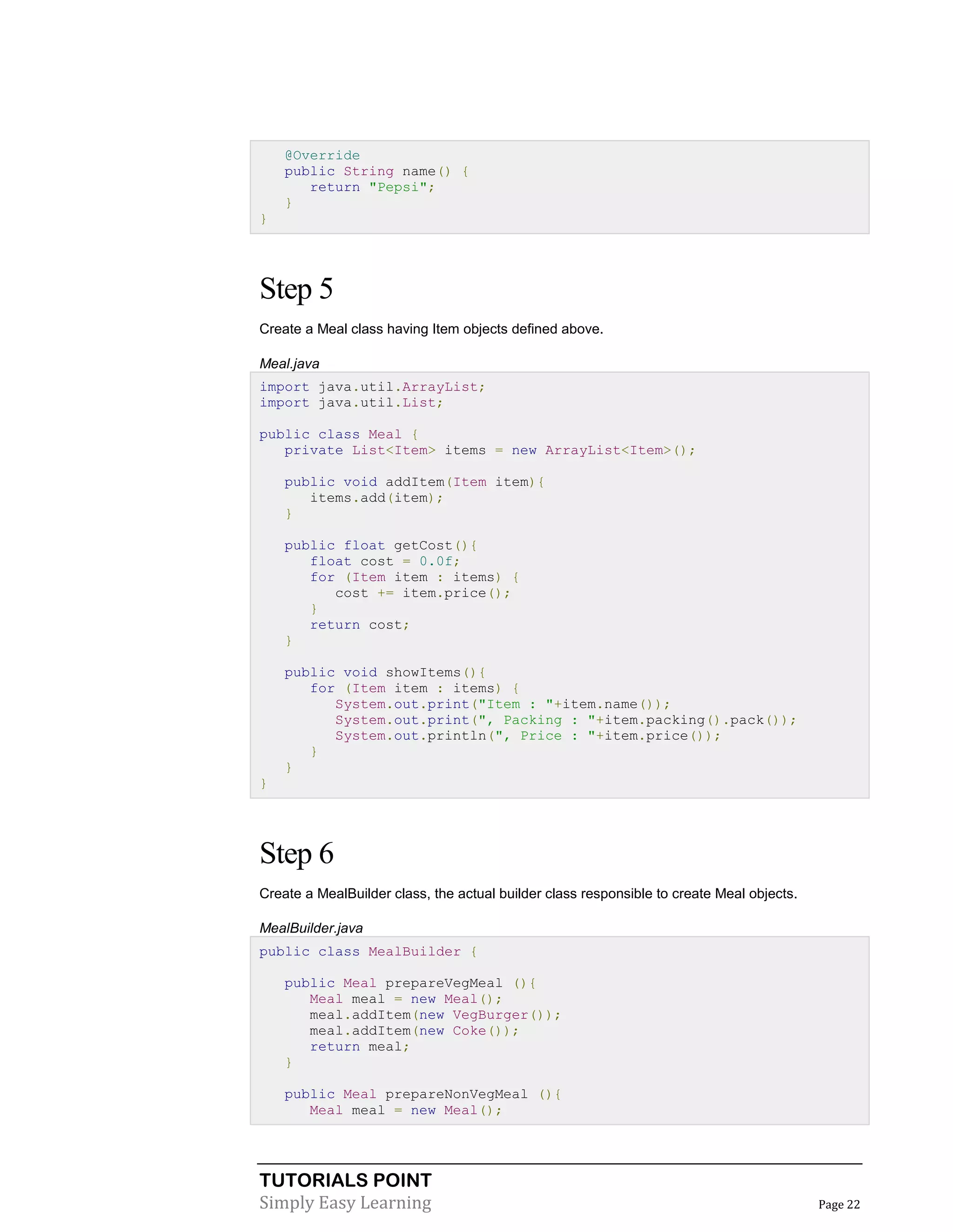 @Override
public String name() {
return "Pepsi";
}
}

Step 5
Create a Meal class having Item objects defined above.
Meal.java
import java.util.ArrayList;
import java.util.List;
public class Meal {
private List<Item> items = new ArrayList<Item>();
public void addItem(Item item){
items.add(item);
}
public float getCost(){
float cost = 0.0f;
for (Item item : items) {
cost += item.price();
}
return cost;
}
public void showItems(){
for (Item item : items) {
System.out.print("Item : "+item.name());
System.out.print(", Packing : "+item.packing().pack());
System.out.println(", Price : "+item.price());
}
}
}

Step 6
Create a MealBuilder class, the actual builder class responsible to create Meal objects.
MealBuilder.java
public class MealBuilder {
public Meal prepareVegMeal (){
Meal meal = new Meal();
meal.addItem(new VegBurger());
meal.addItem(new Coke());
return meal;
}
public Meal prepareNonVegMeal (){
Meal meal = new Meal();

TUTORIALS POINT
Simply Easy Learning

Page 22

 