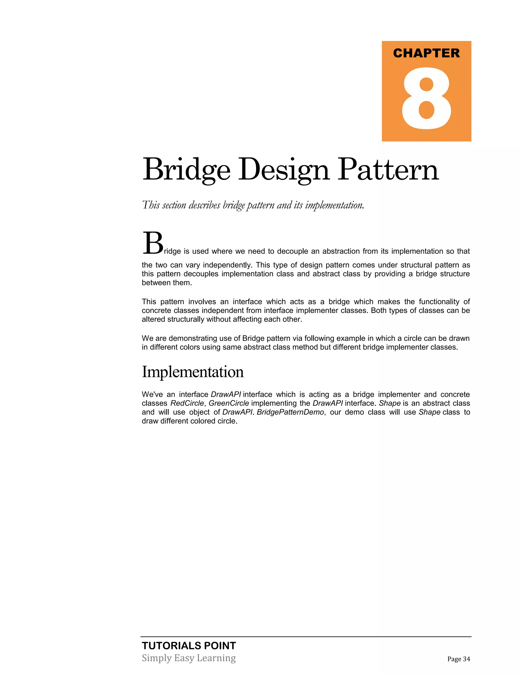 8

CHAPTER

Bridge Design Pattern
This section describes bridge pattern and its implementation.

B

ridge is used where we need to decouple an abstraction from its implementation so that

the two can vary independently. This type of design pattern comes under structural pattern as
this pattern decouples implementation class and abstract class by providing a bridge structure
between them.
This pattern involves an interface which acts as a bridge which makes the functionality of
concrete classes independent from interface implementer classes. Both types of classes can be
altered structurally without affecting each other.
We are demonstrating use of Bridge pattern via following example in which a circle can be drawn
in different colors using same abstract class method but different bridge implementer classes.

Implementation
We've an interface DrawAPI interface which is acting as a bridge implementer and concrete
classes RedCircle, GreenCircle implementing the DrawAPI interface. Shape is an abstract class
and will use object of DrawAPI. BridgePatternDemo, our demo class will use Shape class to
draw different colored circle.

TUTORIALS POINT
Simply Easy Learning

Page 34

 