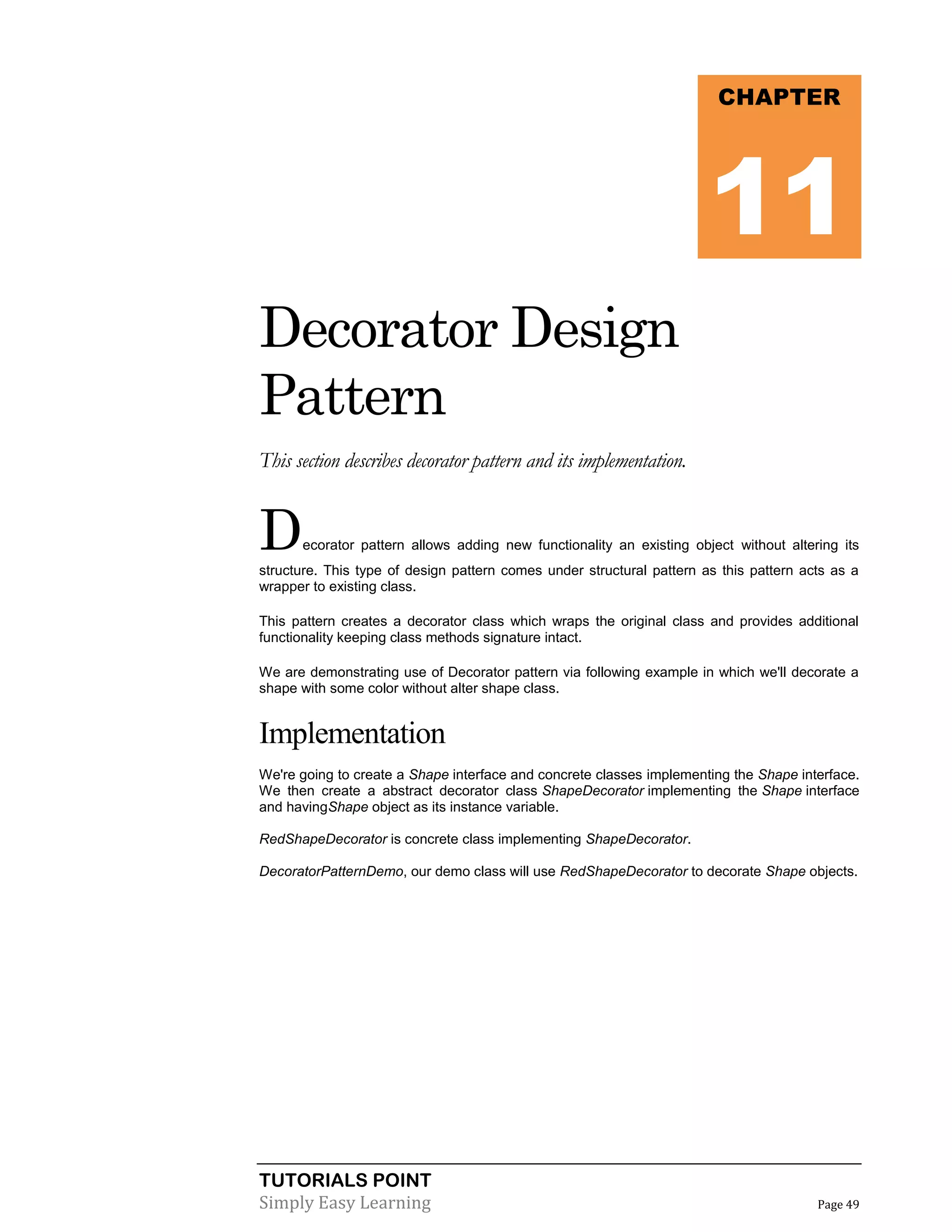 CHAPTER

11
Decorator Design
Pattern
This section describes decorator pattern and its implementation.

D

ecorator pattern allows adding new functionality an existing object without altering its

structure. This type of design pattern comes under structural pattern as this pattern acts as a
wrapper to existing class.
This pattern creates a decorator class which wraps the original class and provides additional
functionality keeping class methods signature intact.
We are demonstrating use of Decorator pattern via following example in which we'll decorate a
shape with some color without alter shape class.

Implementation
We're going to create a Shape interface and concrete classes implementing the Shape interface.
We then create a abstract decorator class ShapeDecorator implementing the Shape interface
and havingShape object as its instance variable.
RedShapeDecorator is concrete class implementing ShapeDecorator.
DecoratorPatternDemo, our demo class will use RedShapeDecorator to decorate Shape objects.

TUTORIALS POINT
Simply Easy Learning

Page 49

 