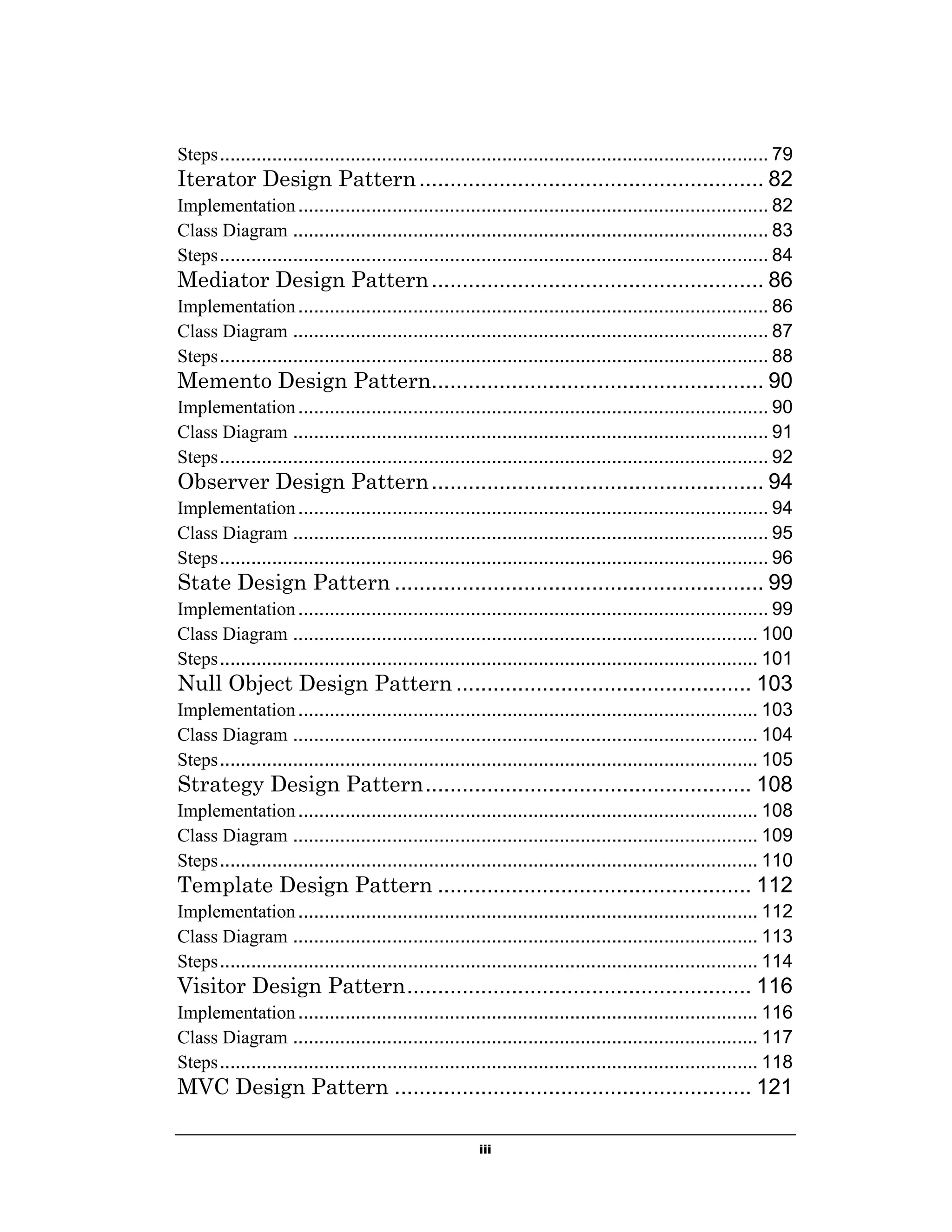 Steps ......................................................................................................... 79

Iterator Design Pattern ........................................................ 82
Implementation .......................................................................................... 82
Class Diagram ........................................................................................... 83
Steps ......................................................................................................... 84

Mediator Design Pattern ...................................................... 86
Implementation .......................................................................................... 86
Class Diagram ........................................................................................... 87
Steps ......................................................................................................... 88

Memento Design Pattern...................................................... 90
Implementation .......................................................................................... 90
Class Diagram ........................................................................................... 91
Steps ......................................................................................................... 92

Observer Design Pattern ...................................................... 94
Implementation .......................................................................................... 94
Class Diagram ........................................................................................... 95
Steps ......................................................................................................... 96

State Design Pattern ............................................................ 99
Implementation .......................................................................................... 99
Class Diagram ......................................................................................... 100
Steps ....................................................................................................... 101

Null Object Design Pattern ................................................ 103
Implementation ........................................................................................ 103
Class Diagram ......................................................................................... 104
Steps ....................................................................................................... 105

Strategy Design Pattern ..................................................... 108
Implementation ........................................................................................ 108
Class Diagram ......................................................................................... 109
Steps ....................................................................................................... 110

Template Design Pattern ................................................... 112
Implementation ........................................................................................ 112
Class Diagram ......................................................................................... 113
Steps ....................................................................................................... 114

Visitor Design Pattern ........................................................ 116
Implementation ........................................................................................ 116
Class Diagram ......................................................................................... 117
Steps ....................................................................................................... 118

MVC Design Pattern .......................................................... 121
iii

 